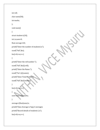 int roll;
char name[50];
int marks;
};
void main()
{
struct student s[10];
int i,n,sum=0;
float average=0.0;
printf("Enter the number of studentsn");
scanf("%d",&n);
for(i=0;i<n;i++)
{
printf("Enter the roll number:");
scanf("%d",&s[i].roll);
printf("Enter the Name:");
scanf("%s",s[i].name);
printf("Enter Total Marks:");
scanf("%d",&s[i].marks);
}
for(i=0;i<n;i++)
{
sum=sum+s[i].marks;
}
average=(float)sum/n;
printf("Class Average is %gn",average);
printf("Record details of students:n");
for(i=0;i<n;i++)
 