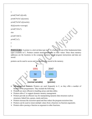 {
printf("%4d",s[i].roll);
printf("%15s",s[i].name);
printf("%15d",s[i].marks);
if(s[i].marks>=average)
printf("tYes");
else
printf("tNo");
printf("n");
}
}
POINTERS: A pointer is a derived data type in C. It is built from one of the fundamental data
types available in C. Pointers contain memory addresses as their values. Since these memory
addresses are the locations in the computer memory where program instructions and data are
stored.
pointers can be used to access and manipulate data stored in the memory.
 Advantages of Pointers: Pointers are used frequently in C, as they offer a number of
benefits to the programmers. They include the following:
 Pointers are more efficient in handling arrays and data tables.
 Pointers allow C to support dynamic memory management.
 Pointers provide an efficient way for manipulating dynamic data structures such as
structures, linked lists, queues, stacks and trees.
 Pointers increase the execution speed and thus reduce the program execution time.
 Pointers can be used to return multiple values from a function via function arguments.
 Pointers allow passing a function as argument to other functions.
 