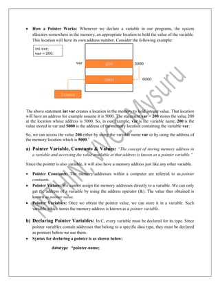  How a Pointer Works: Whenever we declare a variable in our programs, the system
allocates somewhere in the memory, an appropriate location to hold the value of the variable.
This location will have its own address number. Consider the following example:
The above statement int var creates a location in the memory to hold integer value. That location
will have an address for example assume it is 5000. The statement var = 200 stores the value 200
at the location whose address is 5000. So, in our example, var is the variable name, 200 is the
value stored in var and 5000 is the address of the memory location containing the variable var.
So, we can access the value 200 either by using the variable name var or by using the address of
the memory location which is 5000.‟
a) Pointer Variable, Constants & Values: “The concept of storing memory address in
a variable and accessing the value available at that address is known as a pointer variable.”
Since the pointer is also variable, it will also have a memory address just like any other variable.
 Pointer Constants: The memory addresses within a computer are referred to as pointer
constants.
 Pointer Values: We cannot assign the memory addresses directly to a variable. We can only
get the address of a variable by using the address operator (&). The value thus obtained is
known as pointer value.
 Pointer Variables: Once we obtain the pointer value, we can store it in a variable. Such
variable which stores the memory address is known as a pointer variable.
b) Declaring Pointer Variables: In C, every variable must be declared for its type. Since
pointer variables contain addresses that belong to a specific data type, they must be declared
as pointers before we use them.
 Syntax for declaring a pointer is as shown below:
datatype *pointer-name;
 