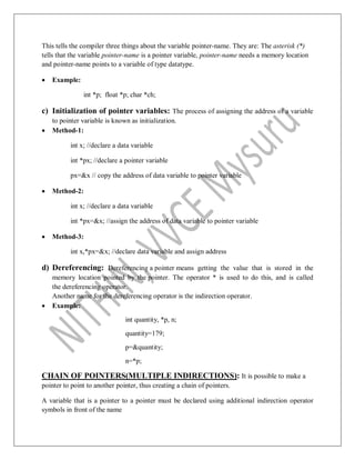 This tells the compiler three things about the variable pointer-name. They are: The asterisk (*)
tells that the variable pointer-name is a pointer variable, pointer-name needs a memory location
and pointer-name points to a variable of type datatype.
 Example:
int *p; float *p; char *ch;
c) Initialization of pointer variables: The process of assigning the address of a variable
to pointer variable is known as initialization.
 Method-1:
int x; //declare a data variable
int *px; //declare a pointer variable
px=&x // copy the address of data variable to pointer variable
 Method-2:
int x; //declare a data variable
int *px=&x; //assign the address of data variable to pointer variable
 Method-3:
int x,*px=&x; //declare data variable and assign address
d) Dereferencing: Dereferencing a pointer means getting the value that is stored in the
memory location pointed by the pointer. The operator * is used to do this, and is called
the dereferencing operator.
Another name for the dereferencing operator is the indirection operator.
 Example:
int quantity, *p, n;
quantity=179;
p=&quantity;
n=*p;
CHAIN OF POINTERS(MULTIPLE INDIRECTIONS): It is possible to make a
pointer to point to another pointer, thus creating a chain of pointers.
A variable that is a pointer to a pointer must be declared using additional indirection operator
symbols in front of the name
 