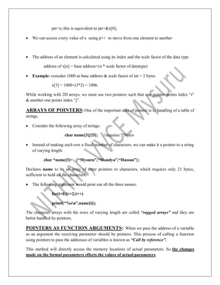 ptr=x; this is equivalent to ptr=&x[0];
 We can access every value of x using p++ to move from one element to another
 The address of an element is calculated using its index and the scale factor of the data type
address of x[n] = base address+(n * scale factor of datatype)
 Example: consider 1000 as base address & scale factor of int = 2 bytes
x[3] = 1000+(3*2) = 1006.
While working with 2D arrays, we must use two pointers such that one pointer points index “i”
& another one points index “j”.
ARRAYS OF POINTERS: One of the important uses of pointer is in handling of a table of
strings.
 Consider the following array of strings:
char name[3][25]; //requires 75bytes
 Instead of making each row a fixed number of characters, we can make it a pointer to a string
of varying length.
char *name[3]= {“Mysuru”,“Mandya”,“Hassan”};
Declares name to be an array of three pointers to characters, which requires only 21 bytes,
sufficient to hold all the characters.
 The following statement would print out all the three names:
for(i=0;i<=2;i++)
printf(“%sn”,name[i]);
The character arrays with the rows of varying length are called “ragged arrays” and they are
better handled by pointers.
POINTERS AS FUNCTION ARGUMENTS: When we pass the address of a variable
as an argument the receiving parameter should be pointers. This process of calling a function
using pointers to pass the addresses of variables is known as “Call by reference”.
This method will directly access the memory locations of actual parameters. So the changes
made on the formal parameters effects the values of actual parameters.
 