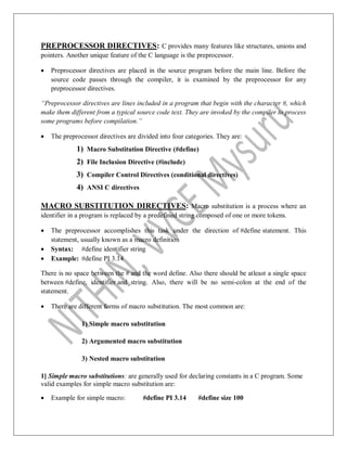 PREPROCESSOR DIRECTIVES: C provides many features like structures, unions and
pointers. Another unique feature of the C language is the preprocessor.
 Preprocessor directives are placed in the source program before the main line. Before the
source code passes through the compiler, it is examined by the preprocessor for any
preprocessor directives.
“Preprocessor directives are lines included in a program that begin with the character #, which
make them different from a typical source code text. They are invoked by the compiler to process
some programs before compilation.”
 The preprocessor directives are divided into four categories. They are:
1) Macro Substitution Directive (#define)
2) File Inclusion Directive (#include)
3) Compiler Control Directives (conditional directives)
4) ANSI C directives
MACRO SUBSTITUTION DIRECTIVES: Macro substitution is a process where an
identifier in a program is replaced by a predefined string composed of one or more tokens.
 The preprocessor accomplishes this task under the direction of #define statement. This
statement, usually known as a macro definition
 Syntax: #define identifier string
 Example: #define PI 3.14
There is no space between the # and the word define. Also there should be atleast a single space
between #define, identifier and string. Also, there will be no semi-colon at the end of the
statement.
 There are different forms of macro substitution. The most common are:
1) Simple macro substitution
2) Argumented macro substitution
3) Nested macro substitution
1] Simple macro substitutions: are generally used for declaring constants in a C program. Some
valid examples for simple macro substitution are:
 Example for simple macro: #define PI 3.14 #define size 100
 