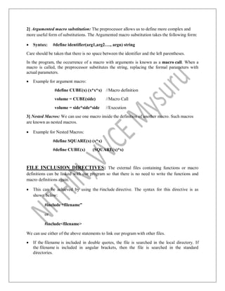 2] Argumented macro substitution: The preprocessor allows us to define more complex and
more useful form of substitutions. The Argumented macro substitution takes the following form:
 Syntax: #define identifier(arg1,arg2…., argn) string
Care should be taken that there is no space between the identifier and the left parentheses.
In the program, the occurrence of a macro with arguments is known as a macro call. When a
macro is called, the preprocessor substitutes the string, replacing the formal parameters with
actual parameters.
 Example for argument macro:
#define CUBE(x) (x*x*x) //Macro definition
volume = CUBE(side) //Macro Call
volume = side*side*side //Execution
3] Nested Macros: We can use one macro inside the definition of another macro. Such macros
are known as nested macros.
 Example for Nested Macros:
#define SQUARE(x) (x*x)
#define CUBE(x) (SQUARE(x)*x)
FILE INCLUSION DIRECTIVES: The external files containing functions or macro
definitions can be linked with our program so that there is no need to write the functions and
macro definitions again.
 This can be achieved by using the #include directive. The syntax for this directive is as
shown below:
#include “filename”
or
#include<filename>
We can use either of the above statements to link our program with other files.
 If the filename is included in double quotes, the file is searched in the local directory. If
the filename is included in angular brackets, then the file is searched in the standard
directories.
 