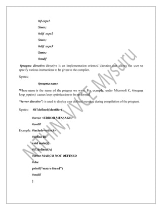 #if expr1
Stmts;
#elif expr2
Stmts;
#elif expr3
Stmts;
#endif
#pragma directive: directive is an implementation oriented directive that allows the user to
specify various instructions to be given to the compiler.
Syntax:
#pragma name
Where name is the name of the pragma we want. For example, under Microsoft C, #pragma
loop_opt(on) causes loop optimization to be performed.
“#error directive”: is used to display user defined message during compilation of the program.
Syntax: #if !defined(identifer)
#error <ERROR MESSAGE>
#endif
Example: #include<stdio.h>
#define B1
void main(){
#if !defined(A)
#error MARCO NOT DEFINED
#else
printf(“macro found”)
#endif
}
 