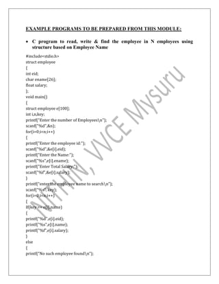 EXAMPLE PROGRAMS TO BE PREPARED FROM THIS MODULE:
 C program to read, write & find the employee in N employees using
structure based on Employee Name
#include<stdio.h>
struct employee
{
int eid;
char ename[26];
float salary;
};
void main()
{
struct employee e[100];
int i,n,key;
printf("Enter the number of Employeesn");
scanf("%d",&n);
for(i=0;i<n;i++)
{
printf("Enter the employee id:");
scanf("%d",&e[i].eid);
printf("Enter the Name:");
scanf("%s",e[i].ename);
printf("Enter Total Salary:");
scanf("%f",&e[i].salary);
}
printf(“enter the employee name to searchn”);
scanf(“%s”, key);
for(i=0;i<n;i++)
{
If(key == e[i].name)
{
printf("%d",e[i].eid);
printf("%s",e[i].name);
printf("%f",e[i].salary);
}
else
{
printf(“No such employee foundn”);
 