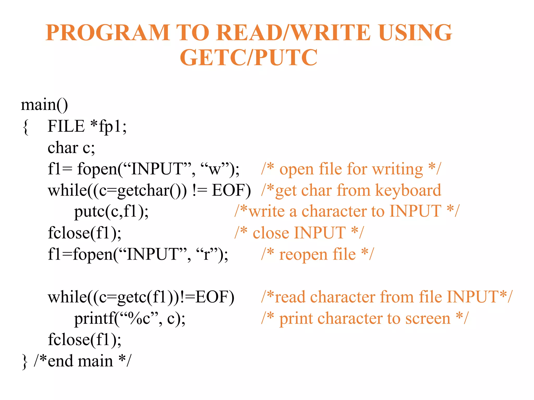 PROGRAM TO READ/WRITE USING GETC/PUTC main() { FILE *fp1; char c; f1= fopen(“INPUT”, “w”); /* open file for writing */ while((c=getchar()) != EOF) /*get char from keyboard putc(c,f1); /*write a character to INPUT */ fclose(f1); /* close INPUT */ f1=fopen(“INPUT”, “r”); /* reopen file */ while((c=getc(f1))!=EOF) /*read character from file INPUT*/ printf(“%c”, c); /* print character to screen */ fclose(f1); } /*end main */ 