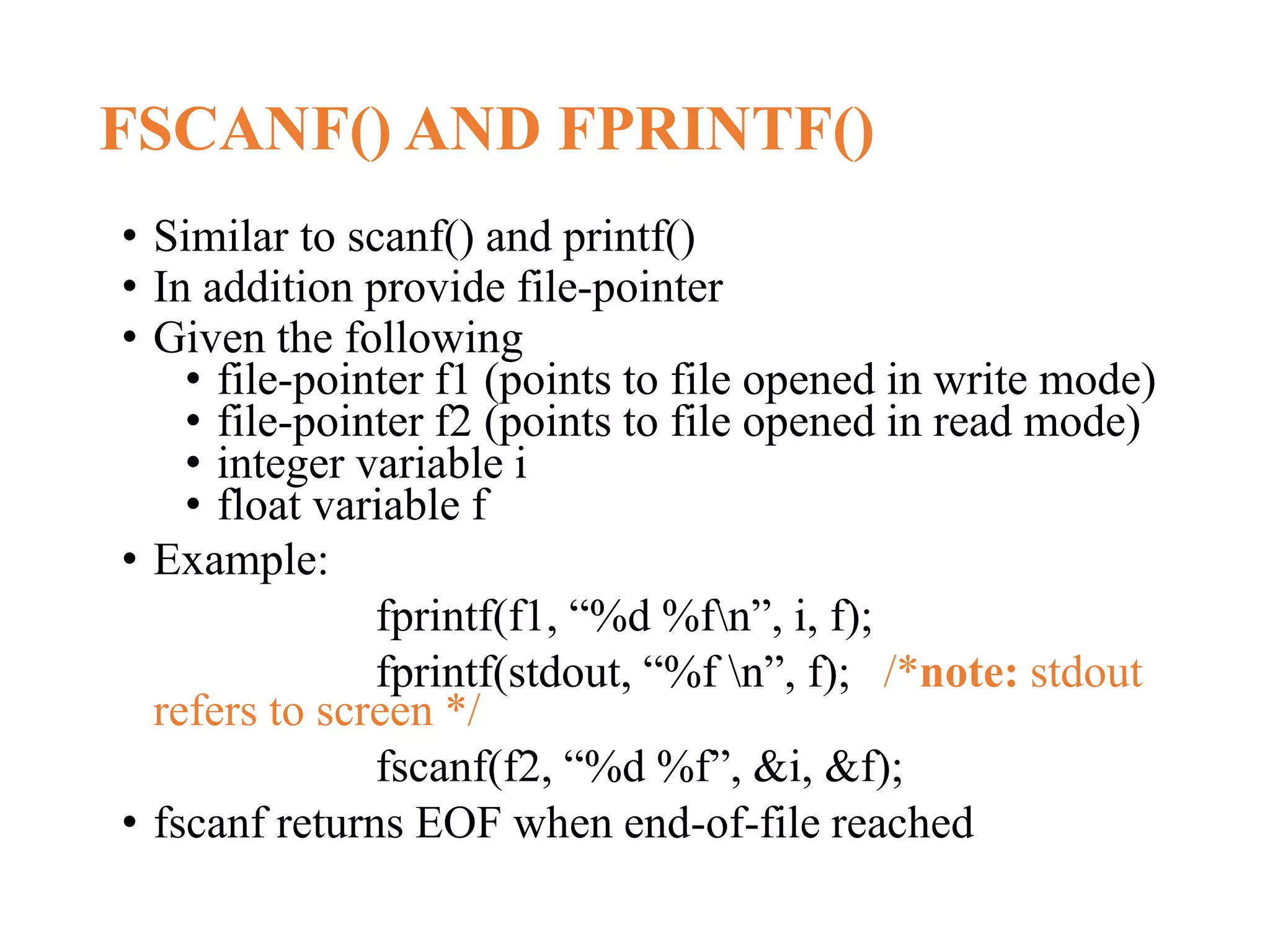FSCANF() AND FPRINTF() • Similar to scanf() and printf() • In addition provide file-pointer • Given the following • file-pointer f1 (points to file opened in write mode) • file-pointer f2 (points to file opened in read mode) • integer variable i • float variable f • Example: fprintf(f1, “%d %fn”, i, f); fprintf(stdout, “%f n”, f); /*note: stdout refers to screen */ fscanf(f2, “%d %f”, &i, &f); • fscanf returns EOF when end-of-file reached 