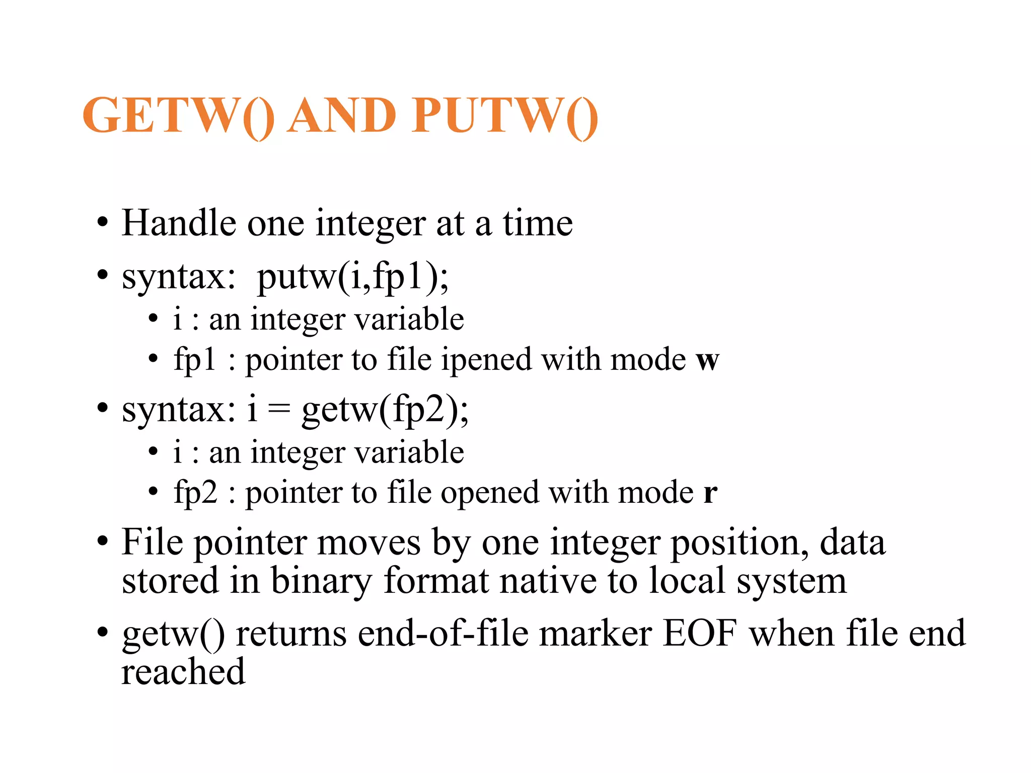 GETW() AND PUTW() • Handle one integer at a time • syntax: putw(i,fp1); • i : an integer variable • fp1 : pointer to file ipened with mode w • syntax: i = getw(fp2); • i : an integer variable • fp2 : pointer to file opened with mode r • File pointer moves by one integer position, data stored in binary format native to local system • getw() returns end-of-file marker EOF when file end reached 