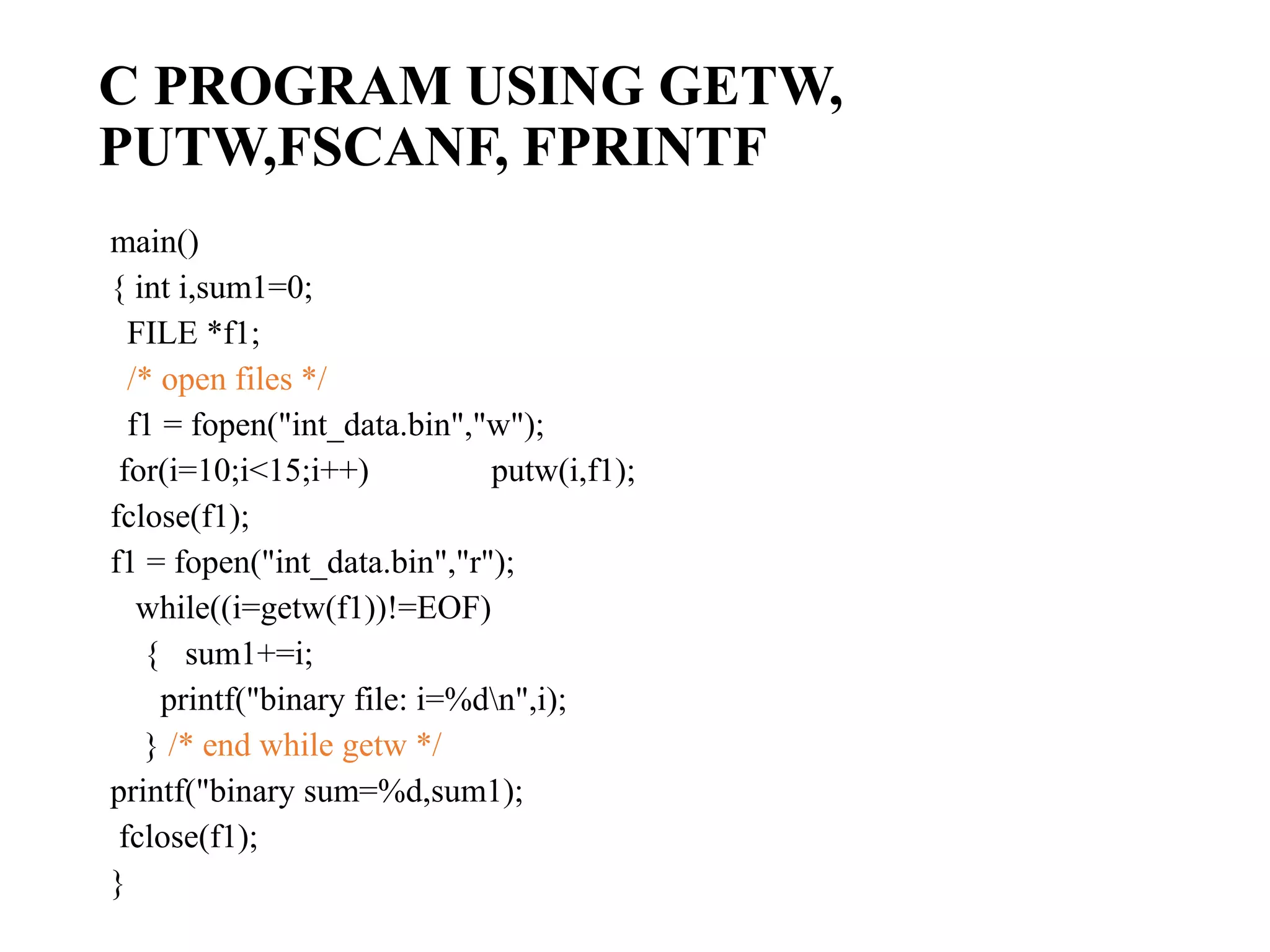 C PROGRAM USING GETW, PUTW,FSCANF, FPRINTF main() { int i,sum1=0; FILE *f1; /* open files */ f1 = fopen("int_data.bin","w"); for(i=10;i<15;i++) putw(i,f1); fclose(f1); f1 = fopen("int_data.bin","r"); while((i=getw(f1))!=EOF) { sum1+=i; printf("binary file: i=%dn",i); } /* end while getw */ printf("binary sum=%d,sum1); fclose(f1); } 