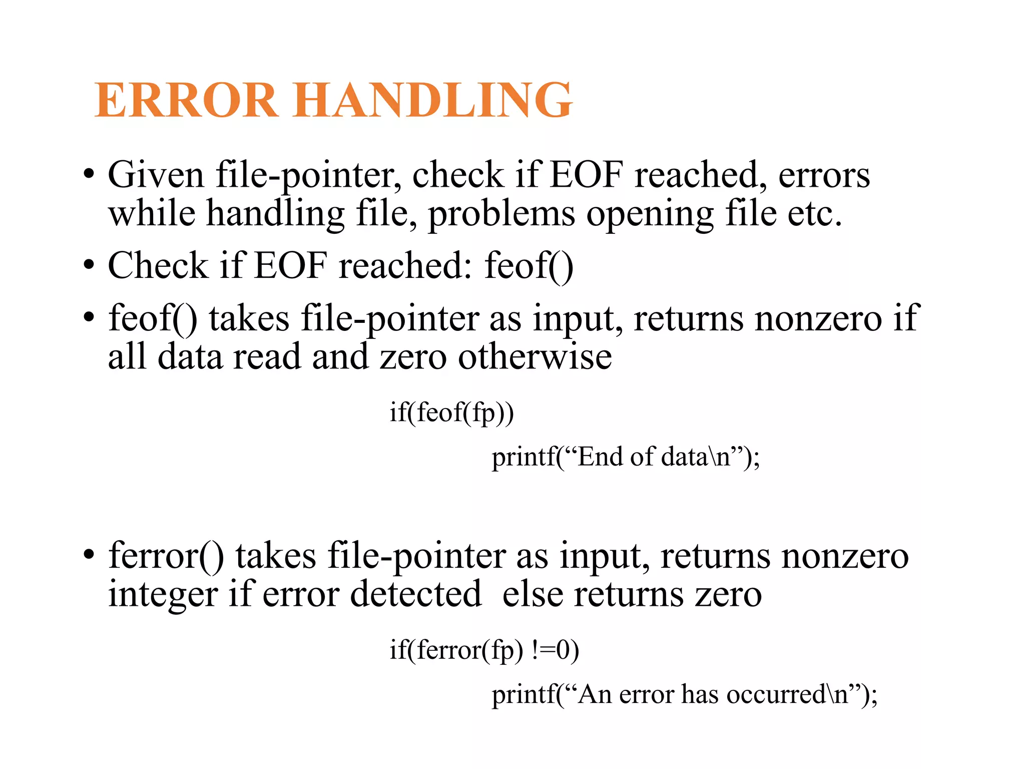 ERROR HANDLING • Given file-pointer, check if EOF reached, errors while handling file, problems opening file etc. • Check if EOF reached: feof() • feof() takes file-pointer as input, returns nonzero if all data read and zero otherwise if(feof(fp)) printf(“End of datan”); • ferror() takes file-pointer as input, returns nonzero integer if error detected else returns zero if(ferror(fp) !=0) printf(“An error has occurredn”); 