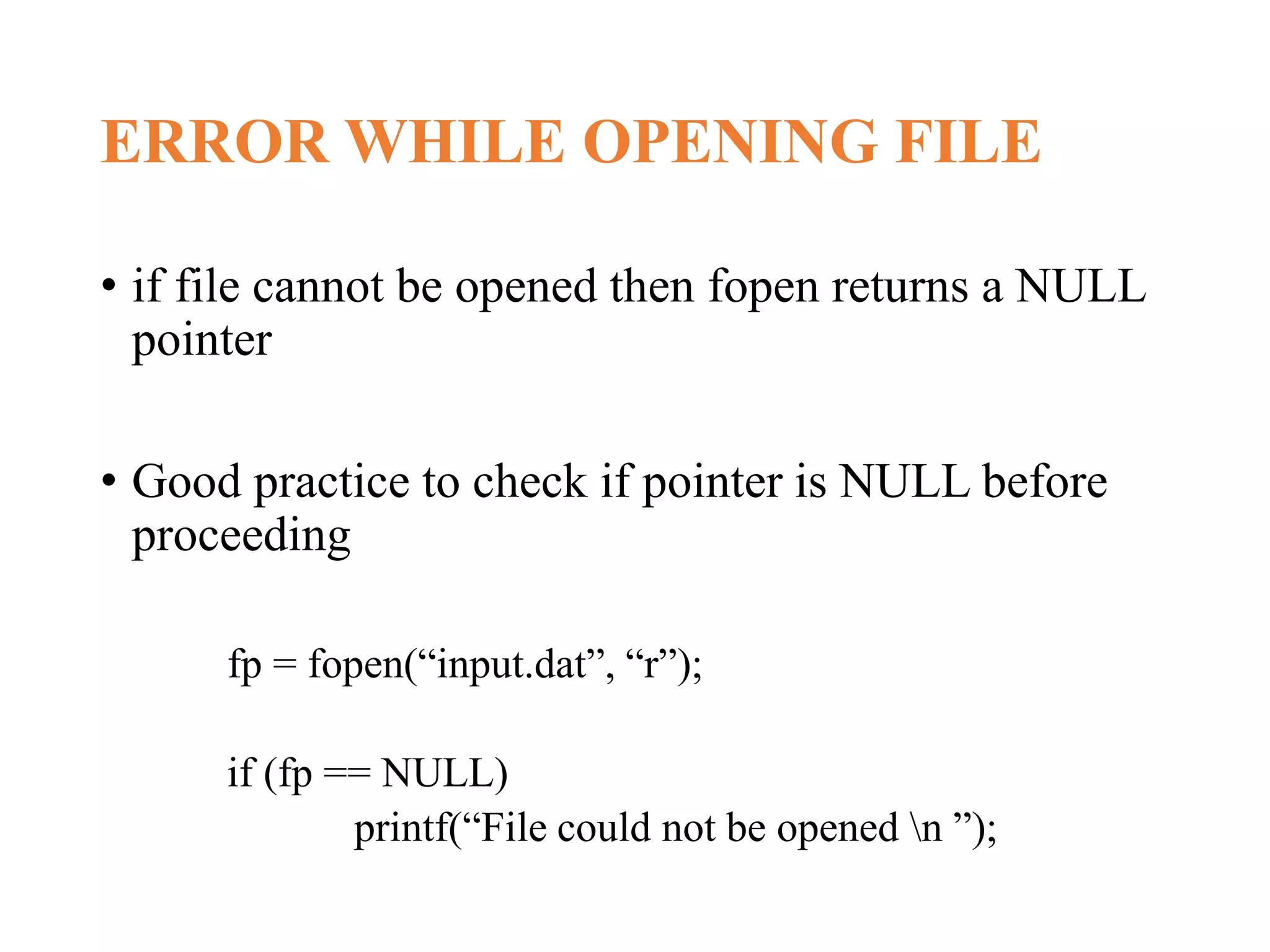 ERROR WHILE OPENING FILE • if file cannot be opened then fopen returns a NULL pointer • Good practice to check if pointer is NULL before proceeding fp = fopen(“input.dat”, “r”); if (fp == NULL) printf(“File could not be opened n ”); 