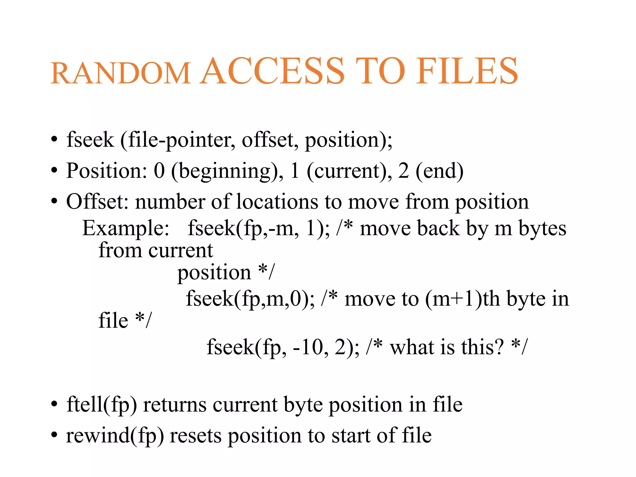 RANDOM ACCESS TO FILES • fseek (file-pointer, offset, position); • Position: 0 (beginning), 1 (current), 2 (end) • Offset: number of locations to move from position Example: fseek(fp,-m, 1); /* move back by m bytes from current position */ fseek(fp,m,0); /* move to (m+1)th byte in file */ fseek(fp, -10, 2); /* what is this? */ • ftell(fp) returns current byte position in file • rewind(fp) resets position to start of file 