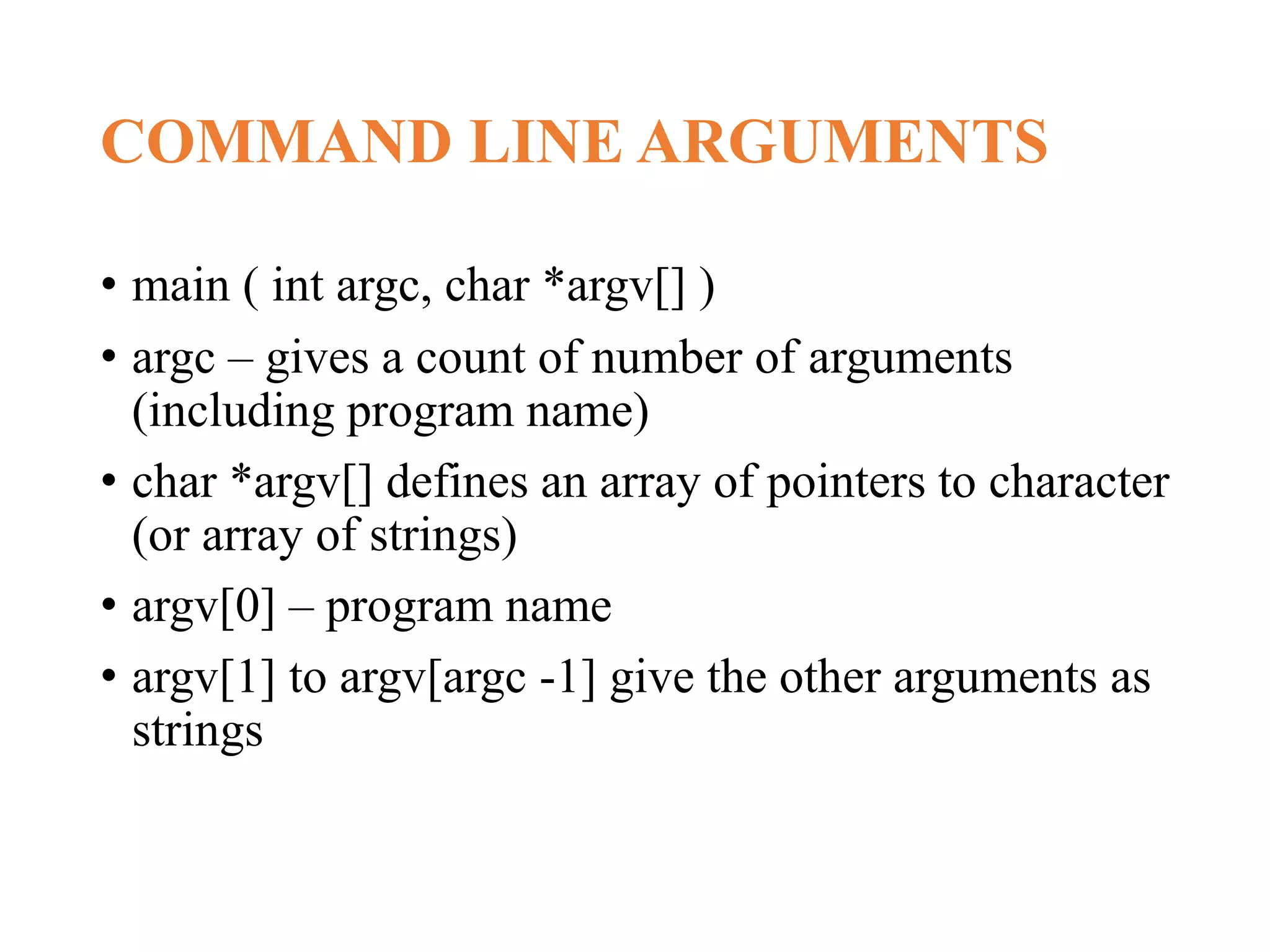 COMMAND LINE ARGUMENTS • main ( int argc, char *argv[] ) • argc – gives a count of number of arguments (including program name) • char *argv[] defines an array of pointers to character (or array of strings) • argv[0] – program name • argv[1] to argv[argc -1] give the other arguments as strings 