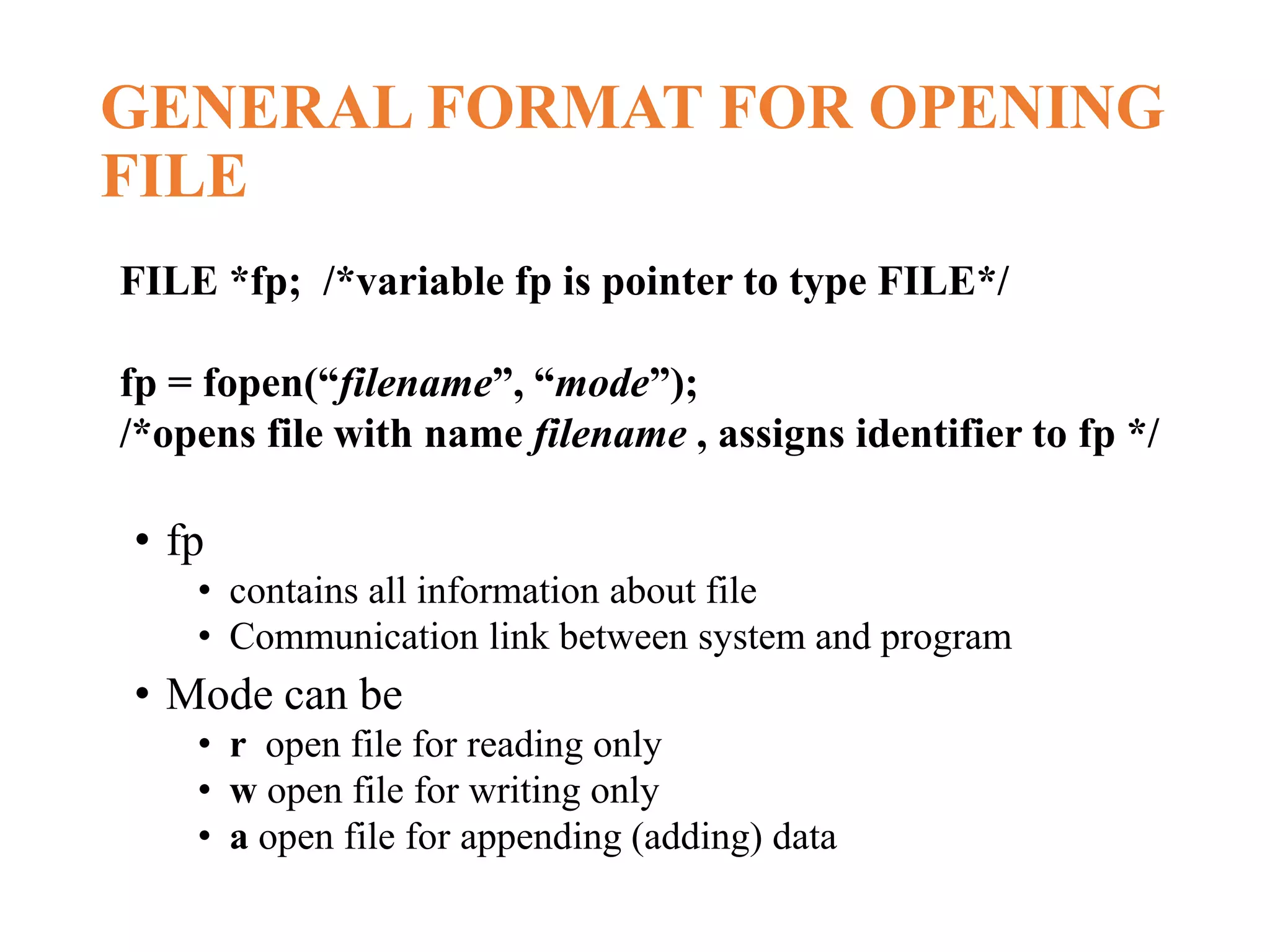 GENERAL FORMAT FOR OPENING FILE • fp • contains all information about file • Communication link between system and program • Mode can be • r open file for reading only • w open file for writing only • a open file for appending (adding) data FILE *fp; /*variable fp is pointer to type FILE*/ fp = fopen(“filename”, “mode”); /*opens file with name filename , assigns identifier to fp */ 