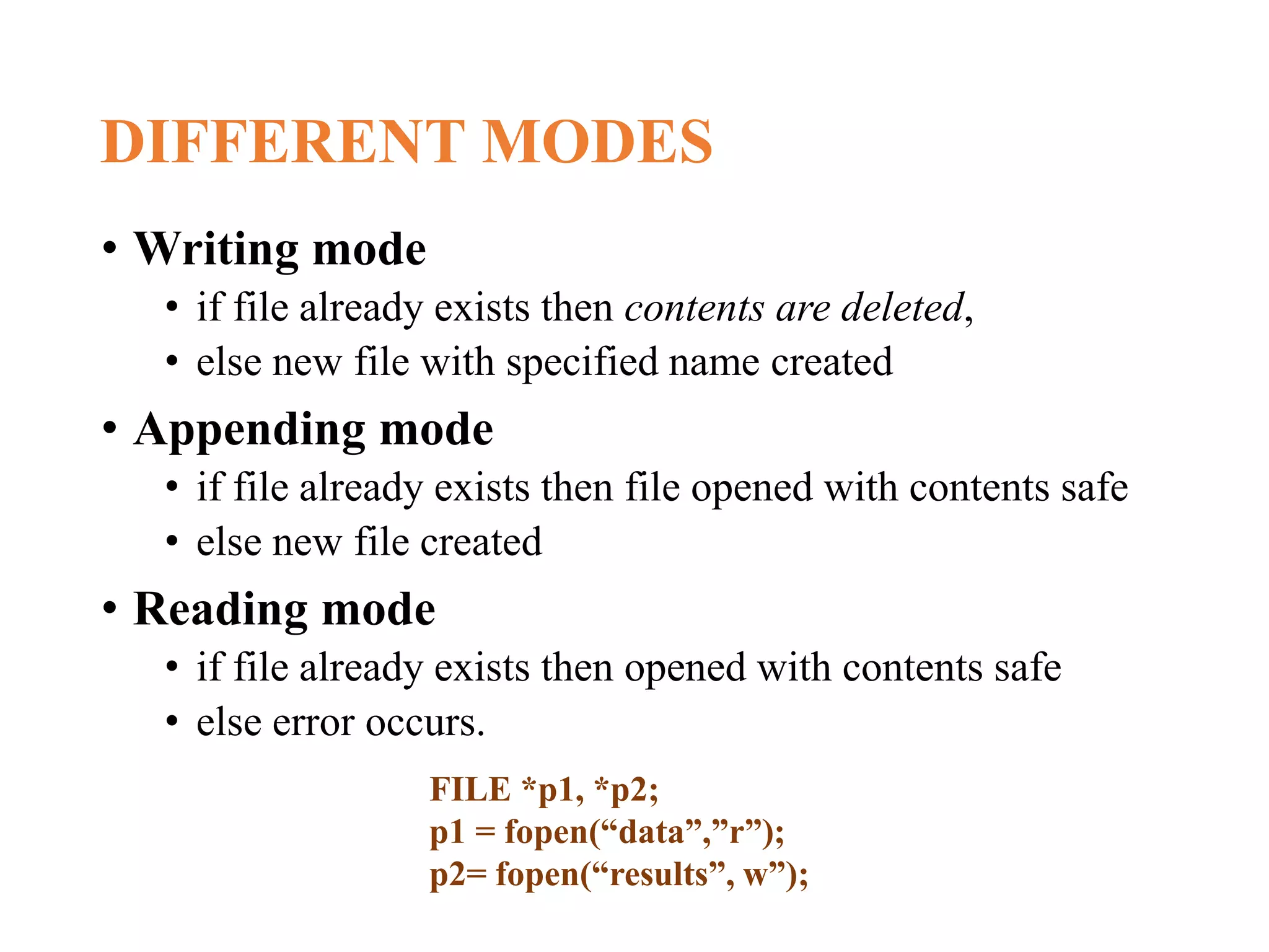 DIFFERENT MODES • Writing mode • if file already exists then contents are deleted, • else new file with specified name created • Appending mode • if file already exists then file opened with contents safe • else new file created • Reading mode • if file already exists then opened with contents safe • else error occurs. FILE *p1, *p2; p1 = fopen(“data”,”r”); p2= fopen(“results”, w”); 