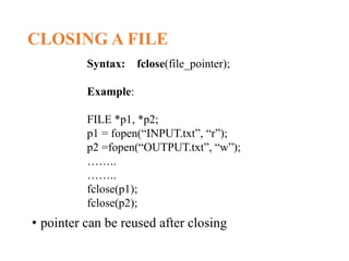 CLOSING A FILE
• pointer can be reused after closing
Syntax: fclose(file_pointer);
Example:
FILE *p1, *p2;
p1 = fopen(“INPUT.txt”, “r”);
p2 =fopen(“OUTPUT.txt”, “w”);
……..
……..
fclose(p1);
fclose(p2);
 