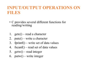 INPUT/OUTPUT OPERATIONS ON
FILES
• C provides several different functions for
reading/writing
1. getc() – read a character
2. putc() – write a character
3. fprintf() – write set of data values
4. fscanf() – read set of data values
5. getw() – read integer
6. putw() – write integer
 