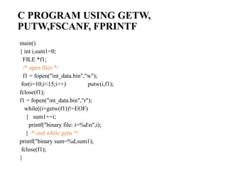 C PROGRAM USING GETW,
PUTW,FSCANF, FPRINTF
main()
{ int i,sum1=0;
FILE *f1;
/* open files */
f1 = fopen("int_data.bin","w");
for(i=10;i<15;i++) putw(i,f1);
fclose(f1);
f1 = fopen("int_data.bin","r");
while((i=getw(f1))!=EOF)
{ sum1+=i;
printf("binary file: i=%dn",i);
} /* end while getw */
printf("binary sum=%d,sum1);
fclose(f1);
}
 