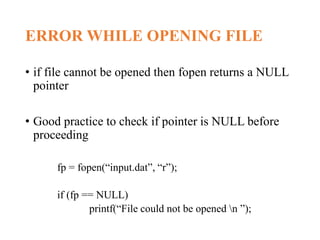 ERROR WHILE OPENING FILE
• if file cannot be opened then fopen returns a NULL
pointer
• Good practice to check if pointer is NULL before
proceeding
fp = fopen(“input.dat”, “r”);
if (fp == NULL)
printf(“File could not be opened n ”);
 