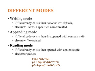 DIFFERENT MODES
• Writing mode
• if file already exists then contents are deleted,
• else new file with specified name created
• Appending mode
• if file already exists then file opened with contents safe
• else new file created
• Reading mode
• if file already exists then opened with contents safe
• else error occurs.
FILE *p1, *p2;
p1 = fopen(“data”,”r”);
p2= fopen(“results”, w”);
 