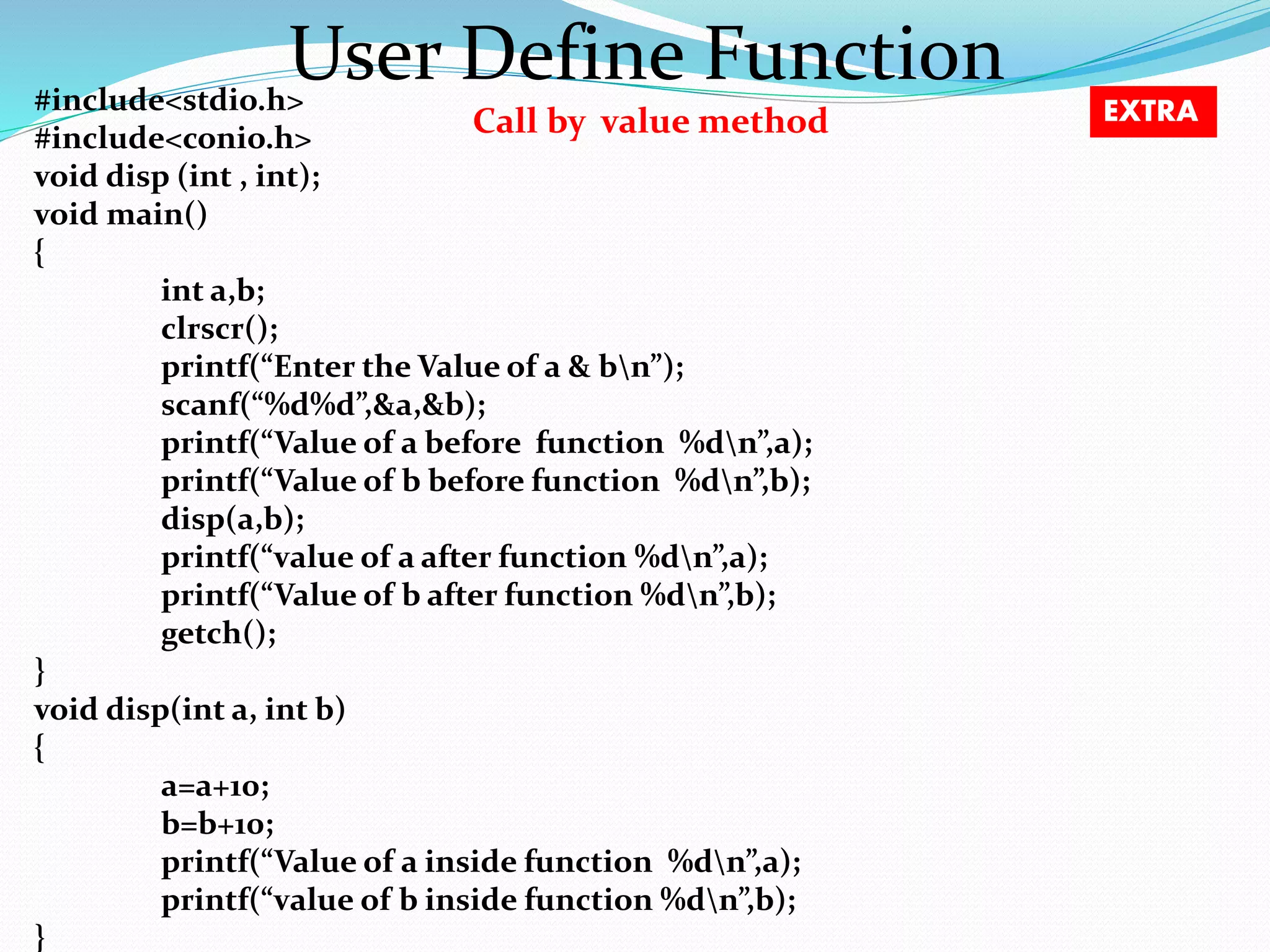 User Define Function Call by value method #include<stdio.h> #include<conio.h> void disp (int , int); void main() { int a,b; clrscr(); printf(“Enter the Value of a & bn”); scanf(“%d%d”,&a,&b); printf(“Value of a before function %dn”,a); printf(“Value of b before function %dn”,b); disp(a,b); printf(“value of a after function %dn”,a); printf(“Value of b after function %dn”,b); getch(); } void disp(int a, int b) { a=a+10; b=b+10; printf(“Value of a inside function %dn”,a); printf(“value of b inside function %dn”,b); } EXTRA 
