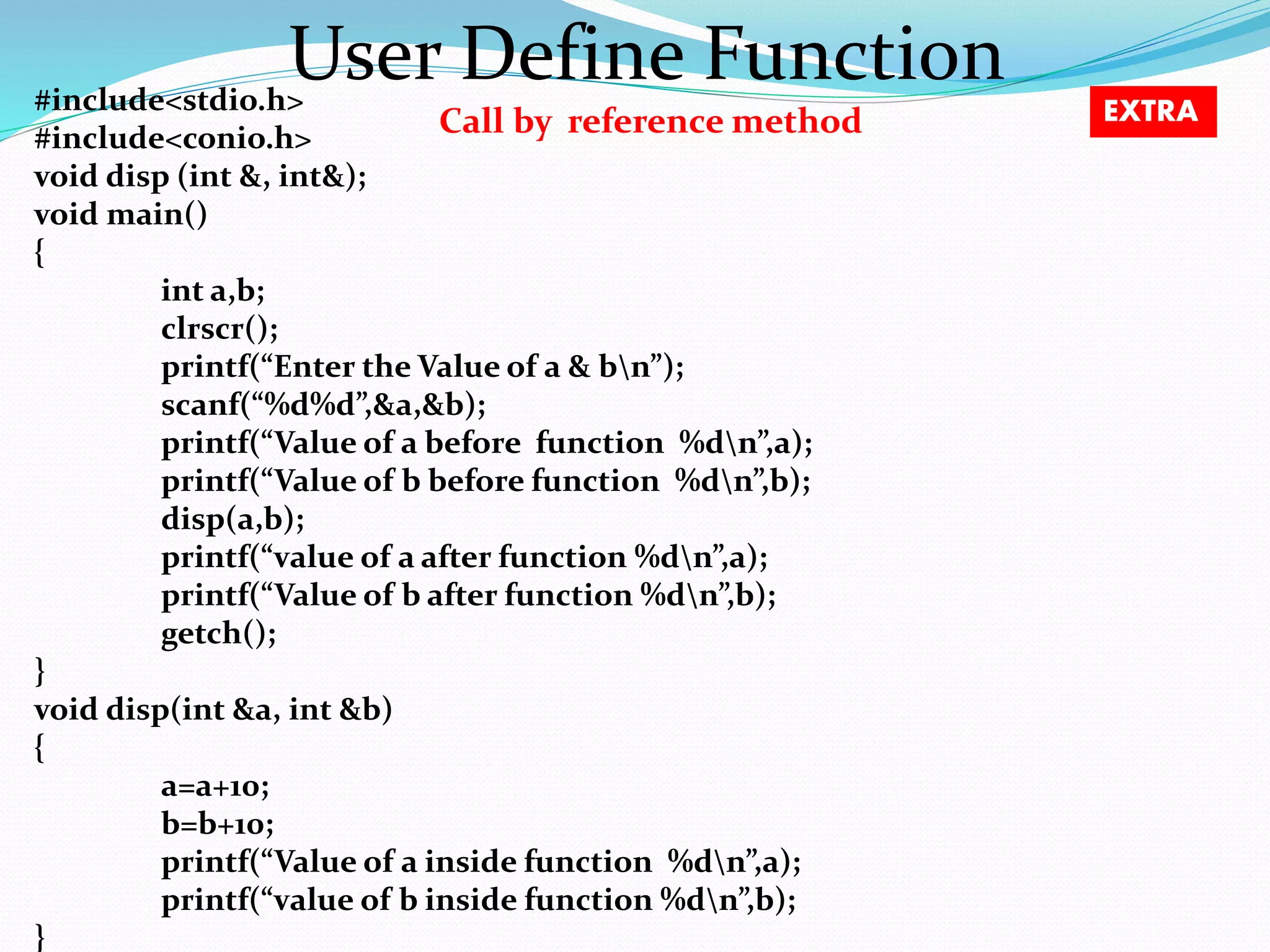 User Define Function Call by reference method #include<stdio.h> #include<conio.h> void disp (int &, int&); void main() { int a,b; clrscr(); printf(“Enter the Value of a & bn”); scanf(“%d%d”,&a,&b); printf(“Value of a before function %dn”,a); printf(“Value of b before function %dn”,b); disp(a,b); printf(“value of a after function %dn”,a); printf(“Value of b after function %dn”,b); getch(); } void disp(int &a, int &b) { a=a+10; b=b+10; printf(“Value of a inside function %dn”,a); printf(“value of b inside function %dn”,b); } EXTRA 