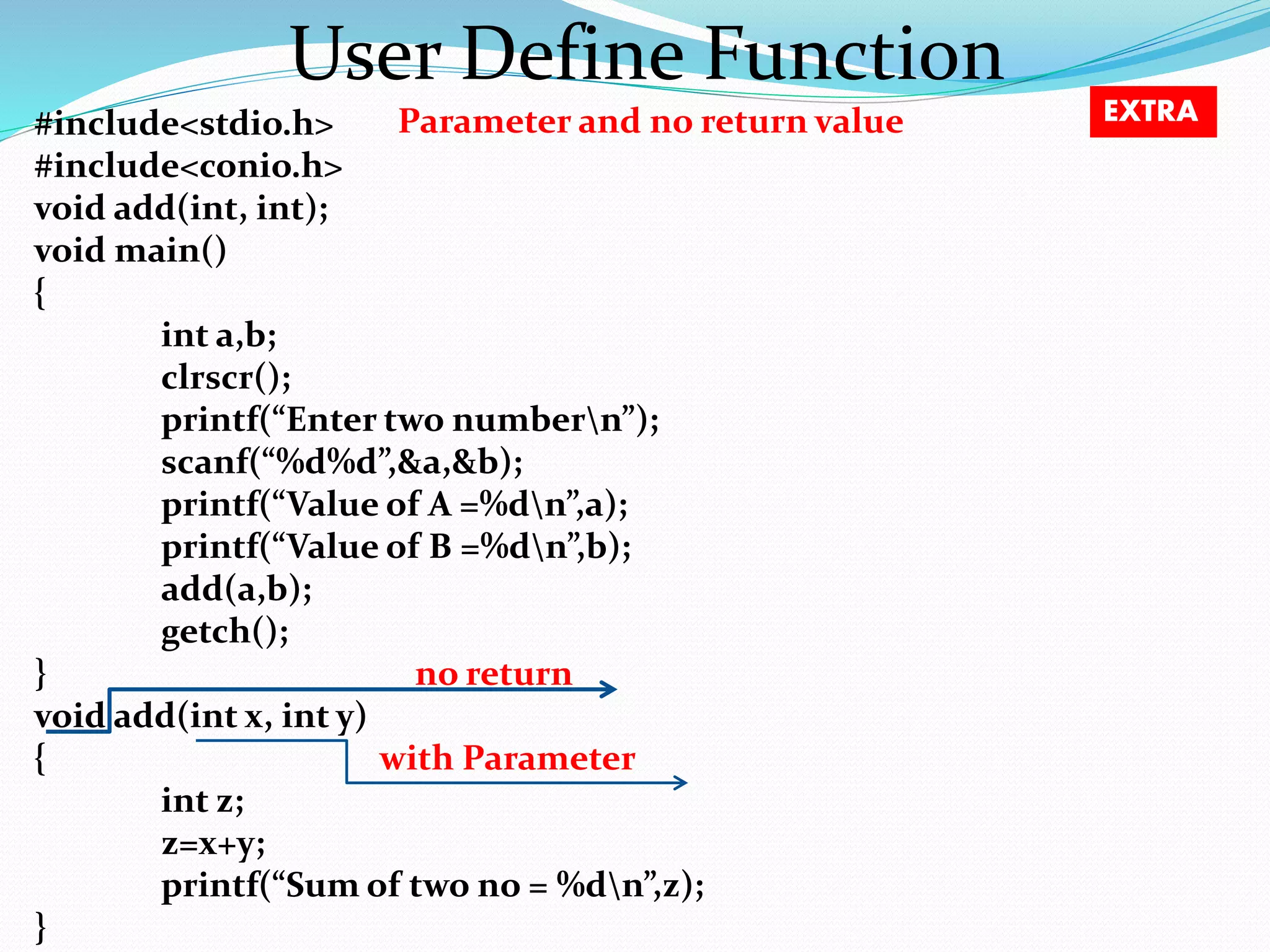User Define Function #include<stdio.h> Parameter and no return value #include<conio.h> void add(int, int); void main() { int a,b; clrscr(); printf(“Enter two numbern”); scanf(“%d%d”,&a,&b); printf(“Value of A =%dn”,a); printf(“Value of B =%dn”,b); add(a,b); getch(); } no return void add(int x, int y) { with Parameter int z; z=x+y; printf(“Sum of two no = %dn”,z); } EXTRA 