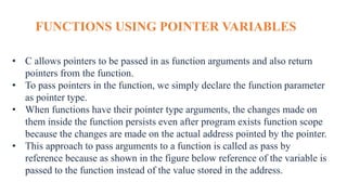 FUNCTIONS USING POINTER VARIABLES
• C allows pointers to be passed in as function arguments and also return
pointers from the function.
• To pass pointers in the function, we simply declare the function parameter
as pointer type.
• When functions have their pointer type arguments, the changes made on
them inside the function persists even after program exists function scope
because the changes are made on the actual address pointed by the pointer.
• This approach to pass arguments to a function is called as pass by
reference because as shown in the figure below reference of the variable is
passed to the function instead of the value stored in the address.
 