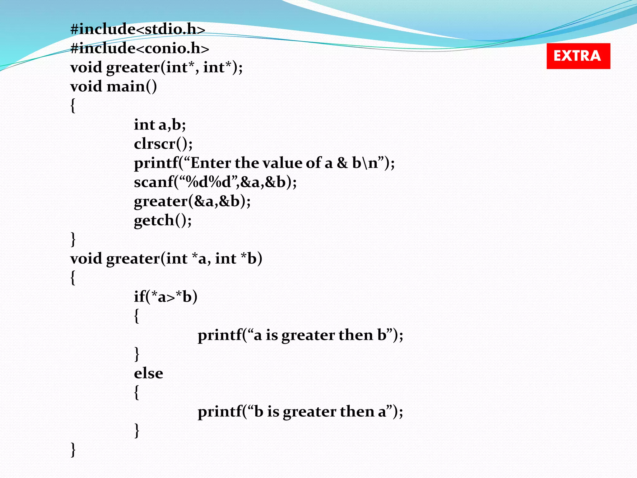 #include<stdio.h>
#include<conio.h>
void greater(int*, int*);
void main()
{
int a,b;
clrscr();
printf(“Enter the value of a & bn”);
scanf(“%d%d”,&a,&b);
greater(&a,&b);
getch();
}
void greater(int *a, int *b)
{
if(*a>*b)
{
printf(“a is greater then b”);
}
else
{
printf(“b is greater then a”);
}
}
EXTRA