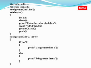 #include<stdio.h> 
#include<conio.h> 
void greater(int*, int*); 
void main() 
{ 
int a,b; 
clrscr(); 
printf(“Enter the value of a & bn”); 
scanf(“%d%d”,&a,&b); 
greater(&a,&b); 
getch(); 
} 
void greater(int *a, int *b) 
{ 
if(*a>*b) 
{ 
printf(“a is greater then b”); 
} 
else 
{ 
printf(“b is greater then a”); 
} 
} 
EXTRA 
