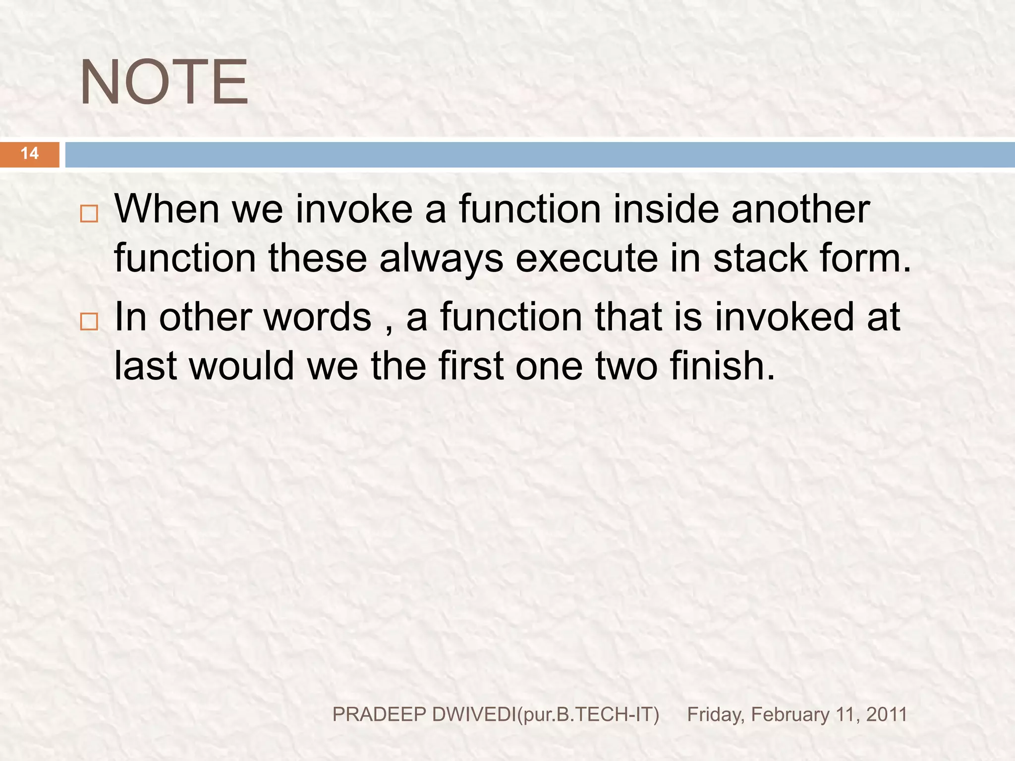 prog3//prog- function call inside another function.#include<stdio.h>#include<conio.h>void main(){void italy(); printf("I am in main() \n");italy();   printf("I am finally back in main()\n");getch();}void italy(){void brazil();  printf("I am in italy\n");brazil();printf("I am back in italy\n");}void brazil(){void argentina();printf("I am in brazil\n");argentina();}void argentina(){printf("I am in argentina\n");}Friday, February 11, 201115PRADEEP DWIVEDI(pur.B.TECH-IT)function declarationprint this linefunction callingcontrol comes here