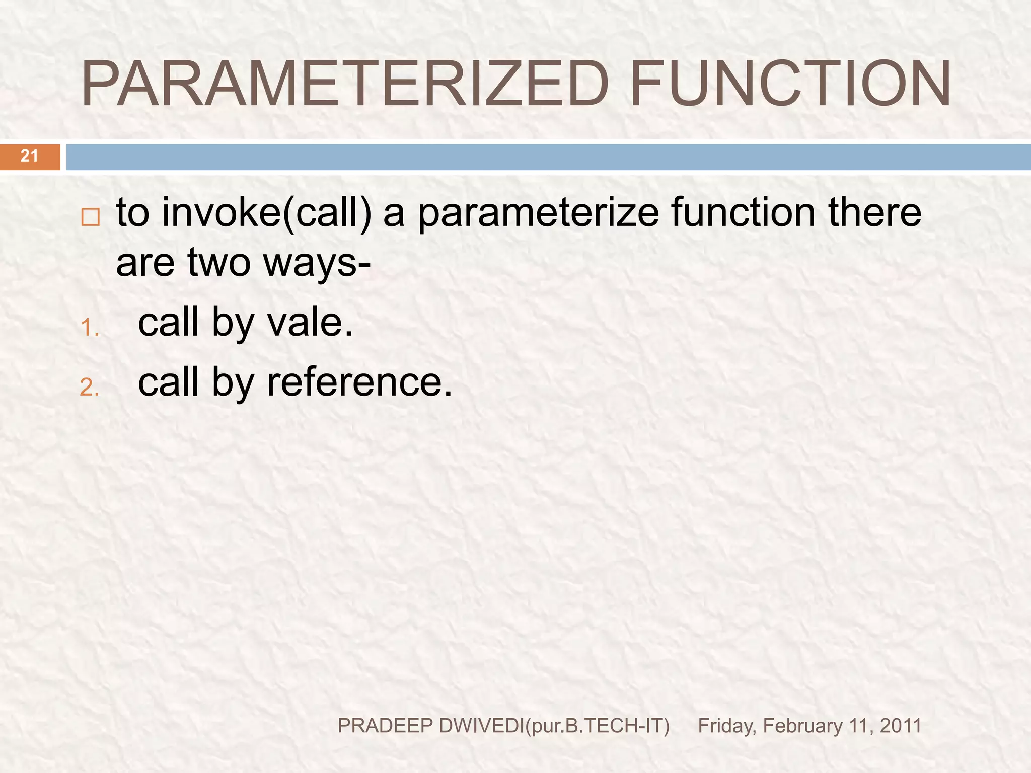 CALL BY VALUEFriday, February 11, 2011PRADEEP DWIVEDI(pur.B.TECH-IT)22if we pass the value as a function parameter that is known as call by value.in call by value if we make some changes in the called function these changes will not be appeared at the original place. (in the calling function).calling function are those function those invoke any other function.(where the function is being calling).called function are those function those are invoked by any other function.in the call by value the variable always maintain the separate-separate copy for the calling function and called function that is why no changes are reflected takes place. 