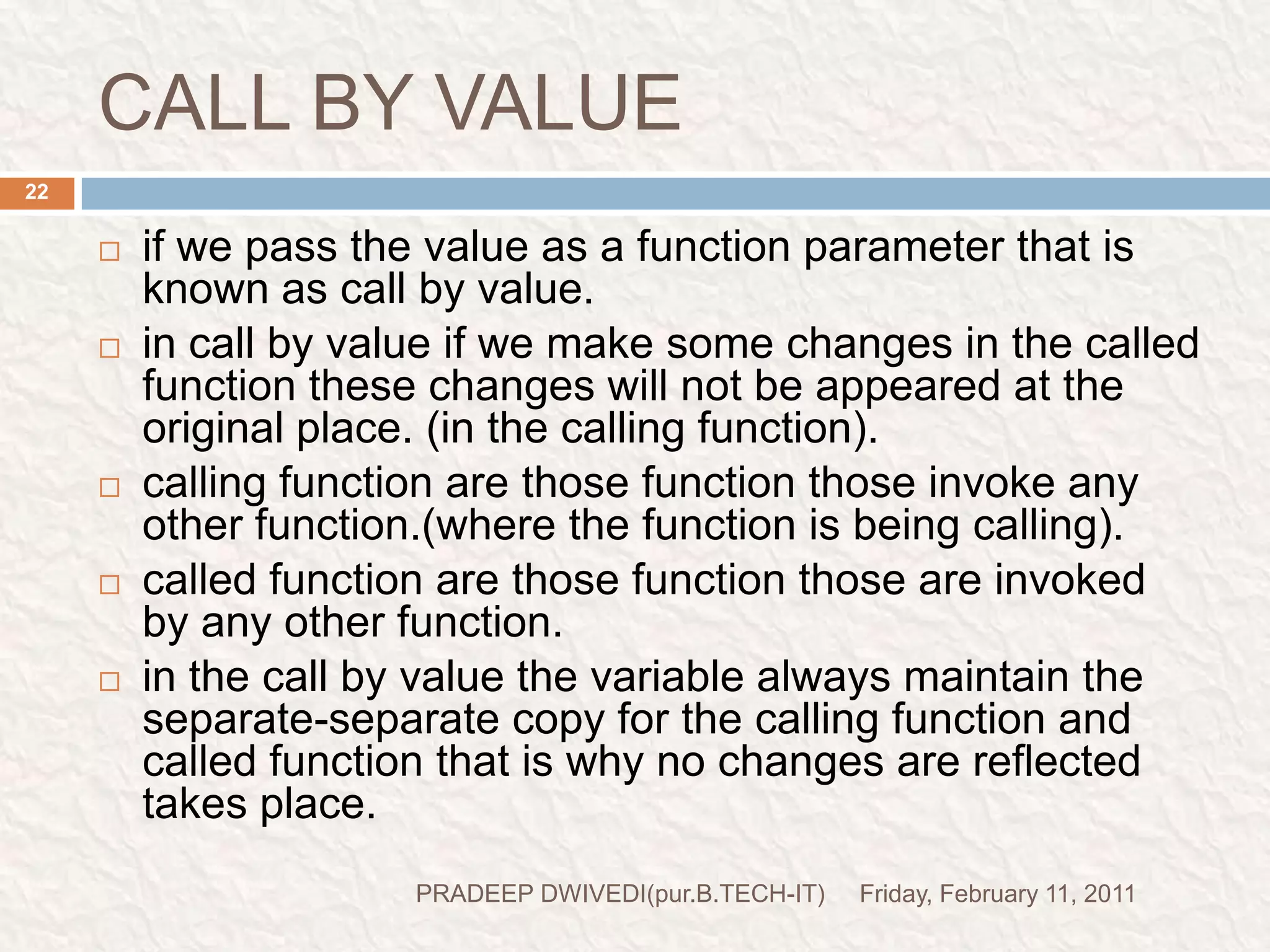 prog5//prog to swap the variable (using call by value).#include<stdio.h>#include<conio.h>void main(){int a=10;int b=20;clrscr();void swapv(int,int);swapv(a,b);printf("a=%d\n",a);printf("b=%d\n",b);getch();}void swapv(intx,int y){int t;t=x;x=y;y=t;printf("x=%d\n",x);printf("y=%d\n",y);} Friday, February 11, 201123PRADEEP DWIVEDI(pur.B.TECH-IT)function declarationcalling function and pass (a,b)means(10,20)control comes herewith x=10y=20control comes hereprint x=20y=10print a=10b=20