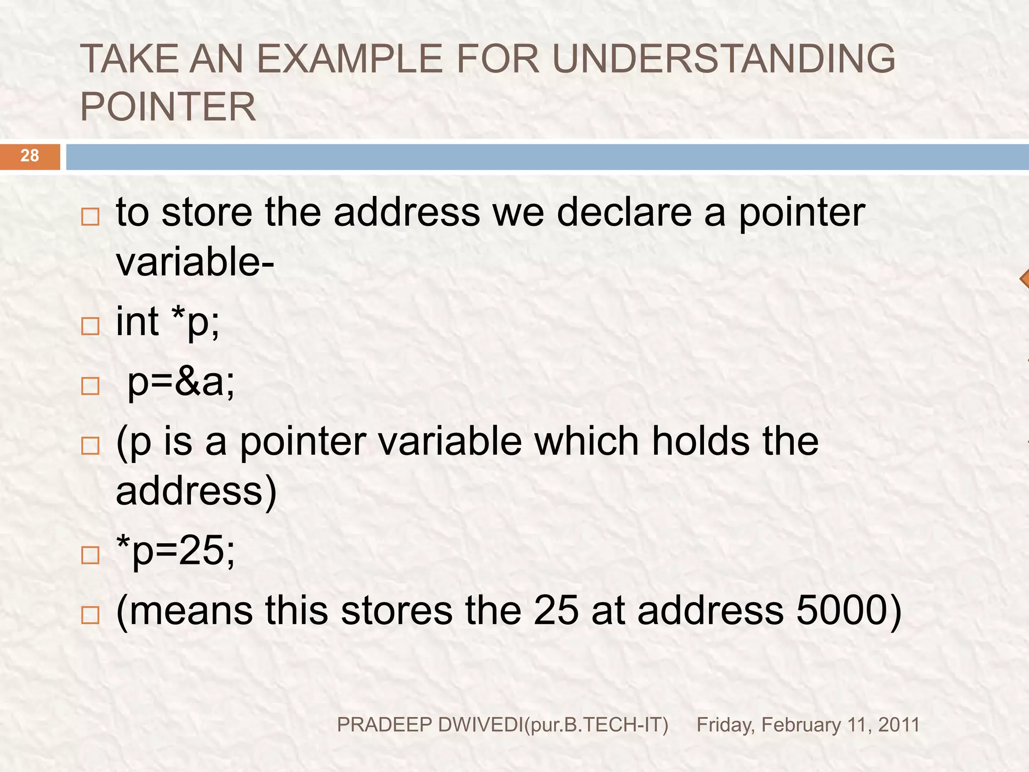POINTER DECLARATION STYLEFriday, February 11, 2011PRADEEP DWIVEDI(pur.B.TECH-IT)29pointer variables are declared similarly as normal variables except for the addition of unary * operator.this symbol can appear anywhere between the type name and the pointer variable name.programmers use the following styles-int*       p;int   *p;int     *     p;style 1style 2(generally used)style 3