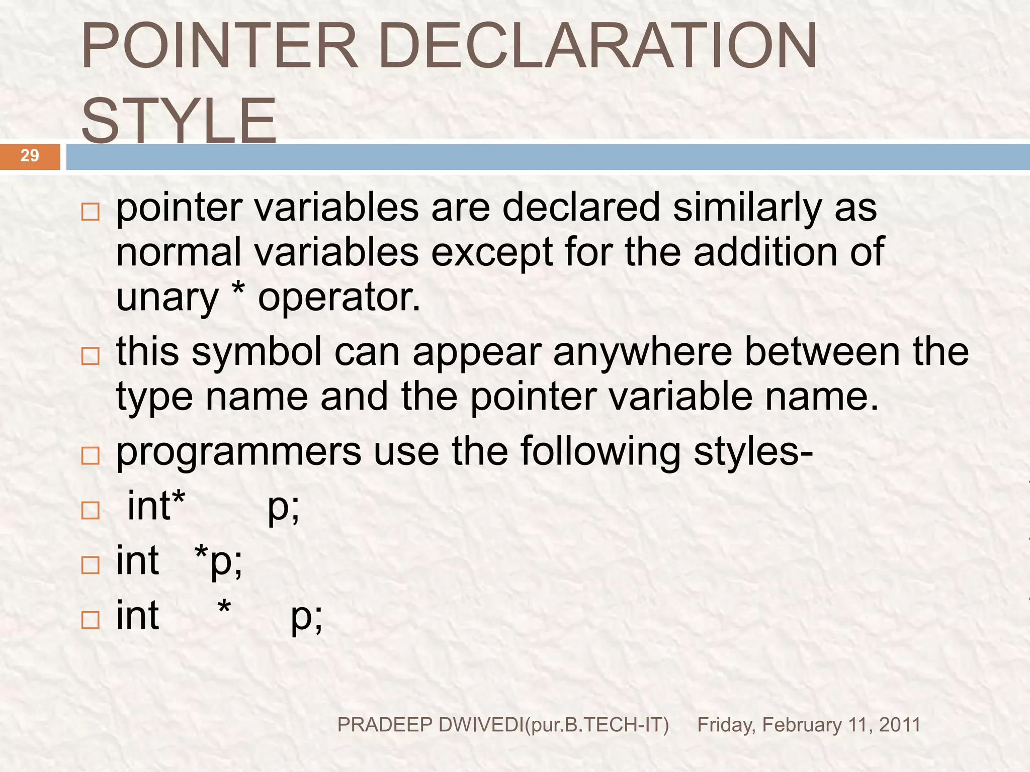 prog6//Demo for pointer#include<stdio.h>#include<conio.h>void main(){inti=3,*x;float j=1.5,*y;char k='c',*z;printf("the value of i=%d\n",i);printf("the value of j=%f\n",j);printf("the value of k=%c\n",k);x=&i;y=&j;z=&k;printf("original value of x=%d\n",x);printf("original value of y=%d\n",y);printf("original value of z=%d\n",z);x++;y++;z++;printf("new value of x=%d\n",x);printf("new value of y=%d\n",y);printf("new value of z=%d\n",z);getch();}Friday, February 11, 201130PRADEEP DWIVEDI(pur.B.TECH-IT)