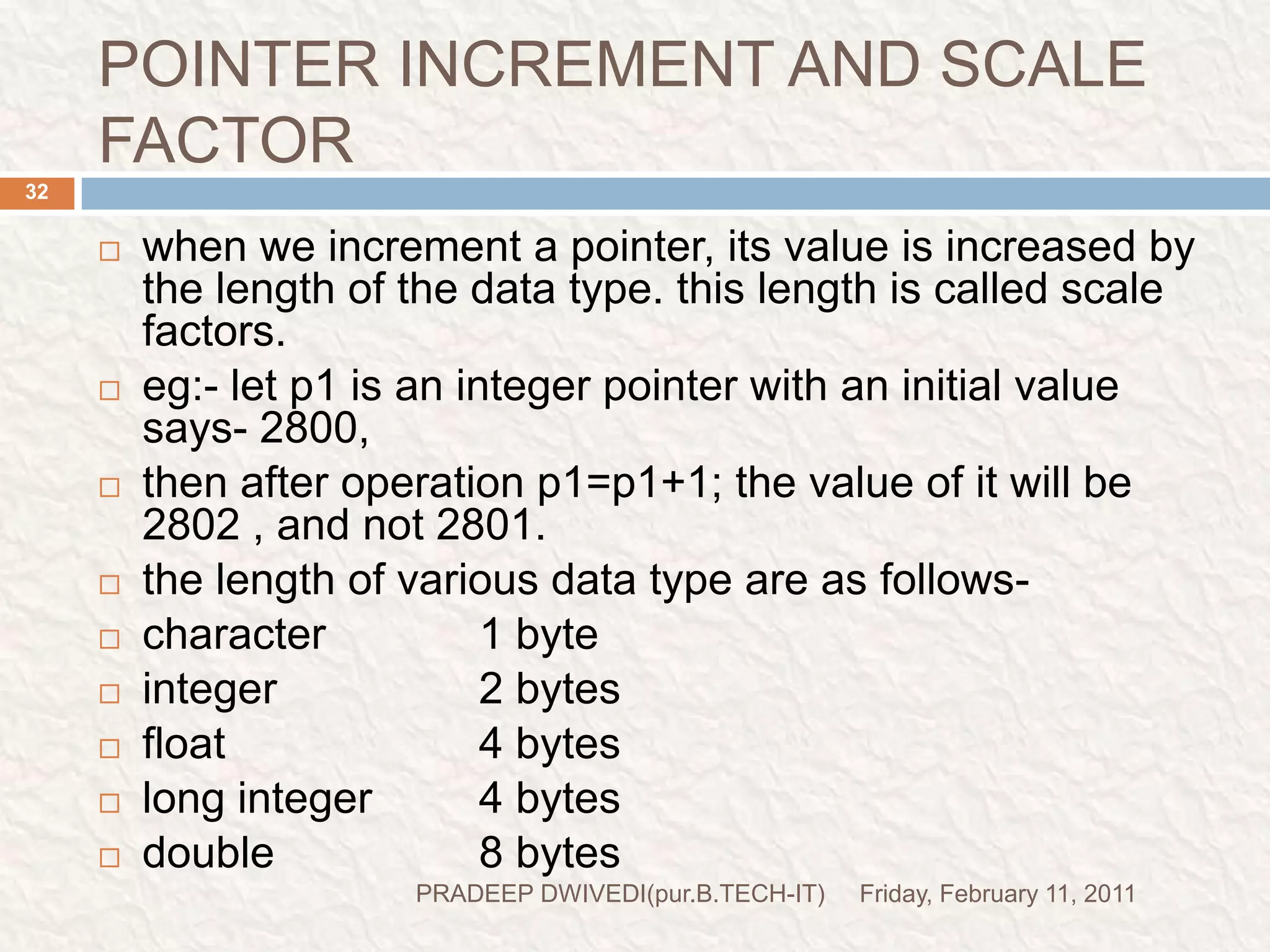 prog7Friday, February 11, 2011PRADEEP DWIVEDI(pur.B.TECH-IT)33//This demo is for pointer increment and scale factorvoid main(){inti=4,*j,*k;clrscr();j=&i;printf("The value of j:%d\n",j);j=j+1;printf("The value of j:%d\n",j);k=j+3;printf("The value of k:%d\n",k);getch();}Suppose &i=40Address of I is assign to JAddress of i(value of j) is printedVlue of j is increased by 1(40+2=42) Vlue of j is increased by 3(42+6=48) 