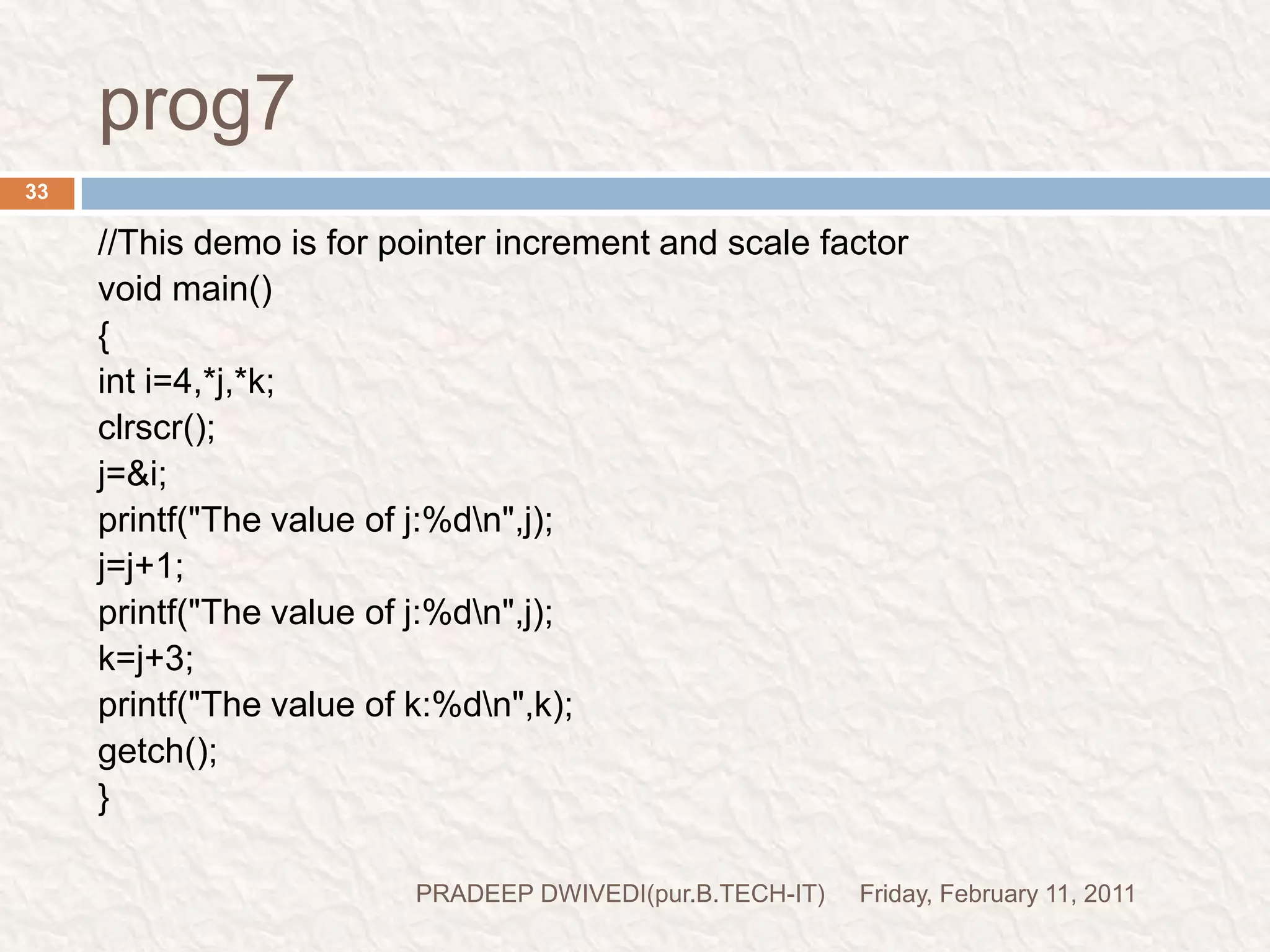 POINTER EXPRESSIONFriday, February 11, 2011PRADEEP DWIVEDI(pur.B.TECH-IT)34int *p1,*p2;y=*p1 * *p2;=(*p1)*(*p2) z=*p1/*p2 we may not use pointers in division or multiplication.p1/p2p1*p2p1/3valid(because these are the value at address)allowedc allows us to add integers to or subtract integers from pointers, as well as to subtract one pointer from another.p1+4;p2-2;         p1-p2; invalid(because these are the  address)