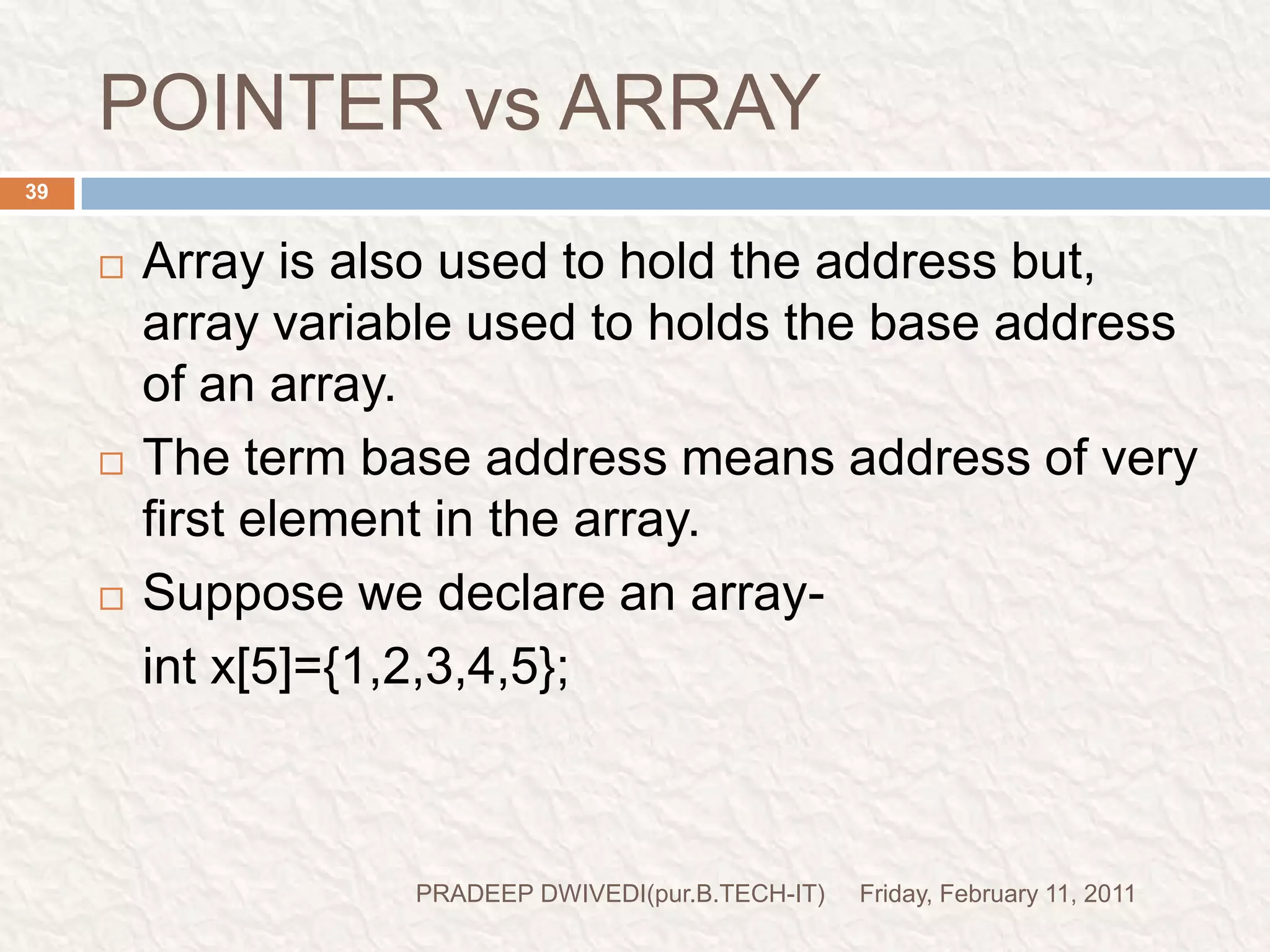 POINTER vs ARRAYFriday, February 11, 2011PRADEEP DWIVEDI(pur.B.TECH-IT)40      x[0]   x[1]     x[2]    x[3]       x[4]        element                                                              value	 1000  1002   1004  1006  1008        address		      base address				i.e.   x=&x[0]=1000;x+1=&x[1]=1002x+2=&x[2]=1004x+3=&x[3]=1006x+4=&x[4]=1008with the help of base address we can calculate the address of any element by using its index and the scale factor of the data typeaddress of x[3]=base address+(3*scale factor of int)=1000+(3*2)=1006