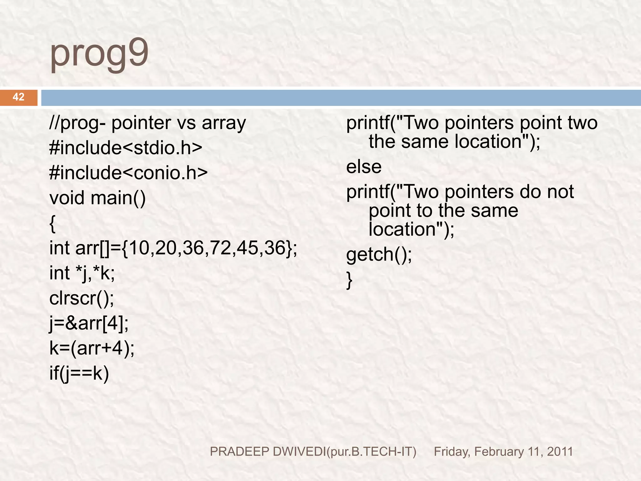 prog10//wap to sibtract a pointer from anoter pointer#include<stdio.h>#include<conio.h>void main(){intarr[]={10,20,30,40,60,57,56};int *i,*j;clrscr();i=&arr[1];j=&arr[5];printf("value of i:%d\n",i);printf("value of j:%d\n",j);printf("The value at address i:%d\n",*i);printf("The value at address j:%d\n",*j);printf("The difference between address: %d\n",j-i);printf("The difference between values is %d\n",*j-*i);getch();}Friday, February 11, 201143PRADEEP DWIVEDI(pur.B.TECH-IT)I THINK THERE IS NO NEED TO EXPLIAN THIS PROGRAM
