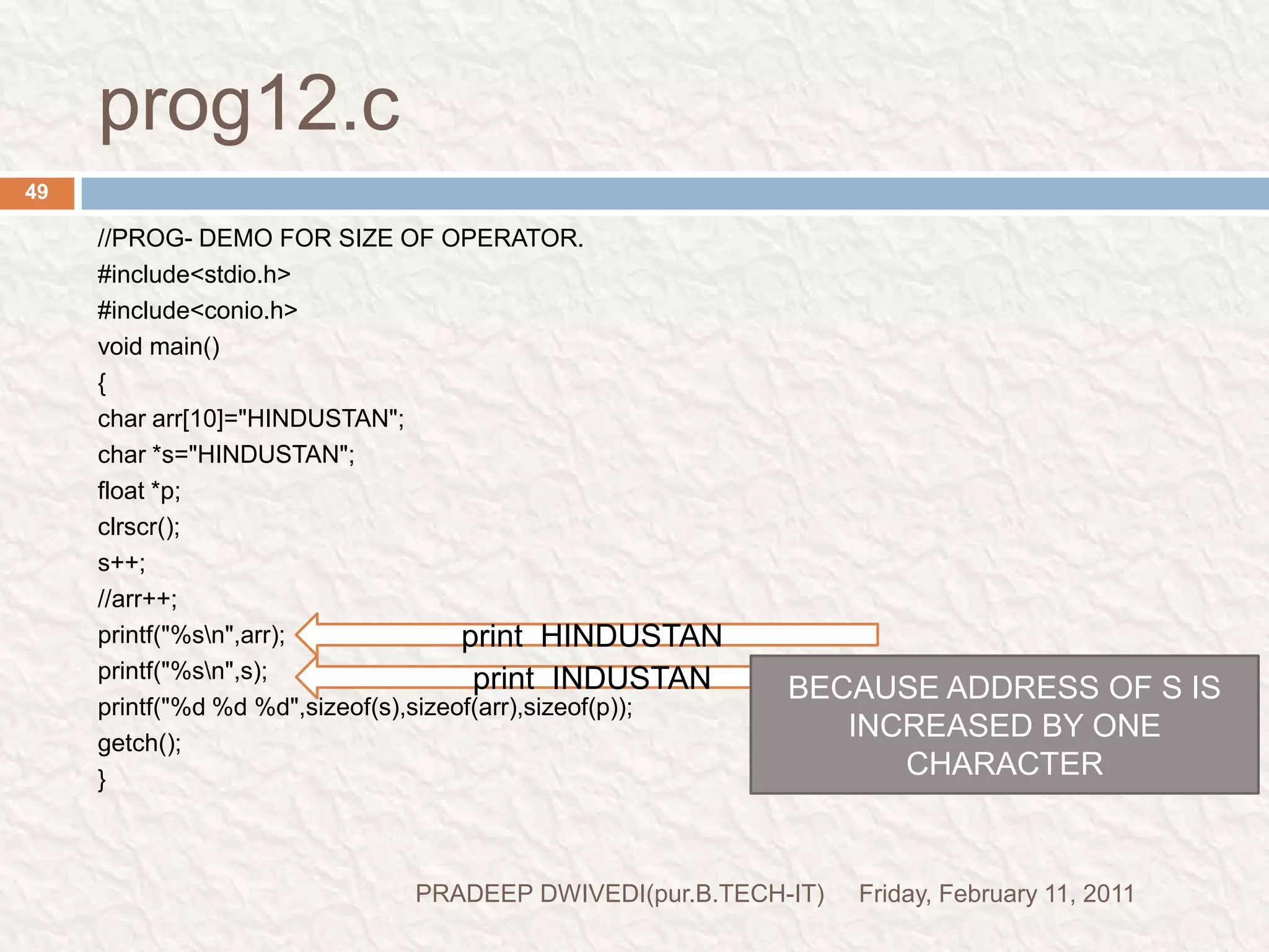 prog13//PROG-WAP FOR SWAPINGvoid main(){int a=10;int b=20;void swapv(int*,int*);clrscr();swapv(&a,&b);printf("a=%d\n",a);printf("b=%d\n",b);getch();}void swapv(int *x,int *y){int t;t=*x;*x=*y;*y=t;printf("*x=%d\n",*x);printf("*y=%d\n",*y);getch();}Friday, February 11, 201151PRADEEP DWIVEDI(pur.B.TECH-IT)WHEN WE RUN THIS PROGRAM THIS PROGRAM PRODUCE THE CHANGE IN SWAPV FUNCTION AND MAIN FUNCTION ALSO BECAUSE VALUE IS CHANGE AT ADDRESSfunction prototypingfunction  callingpass addressesstores    x=&a;y=&b;control comes hereprint the value at addres  20              10values are also change herea=20      b=10