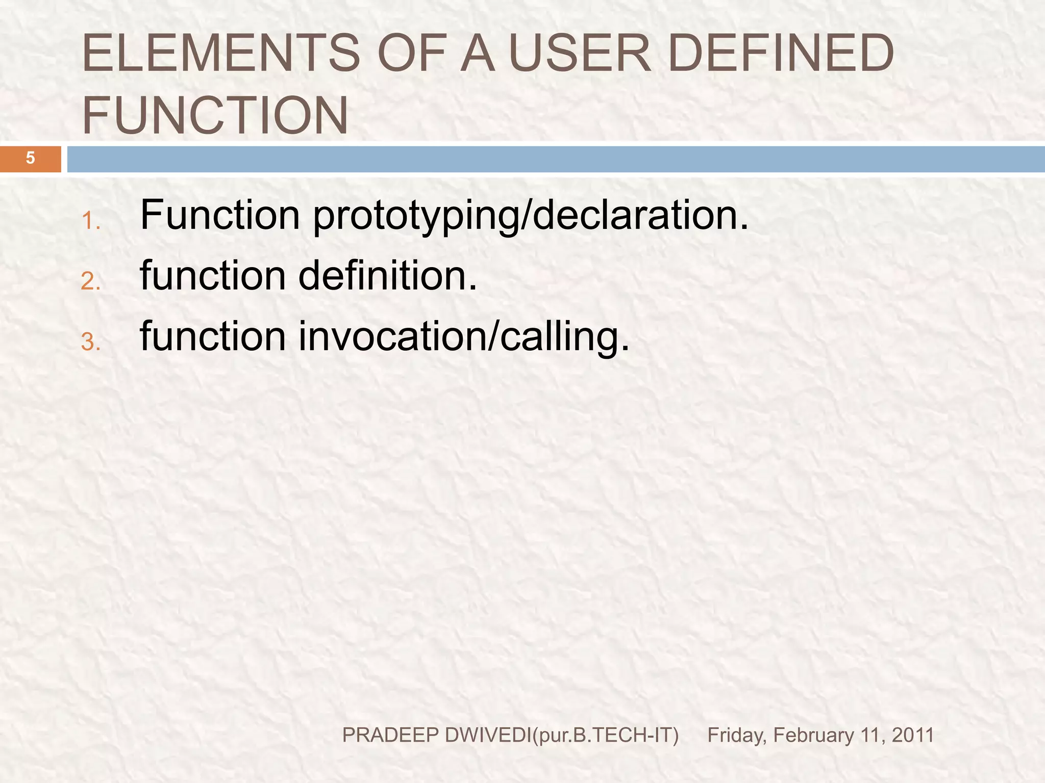 ELEMENTS OF A USER DEFINED FUNCTIONFriday, February 11, 2011PRADEEP DWIVEDI(pur.B.TECH-IT)5Function prototyping/declaration.function definition.function invocation/calling.