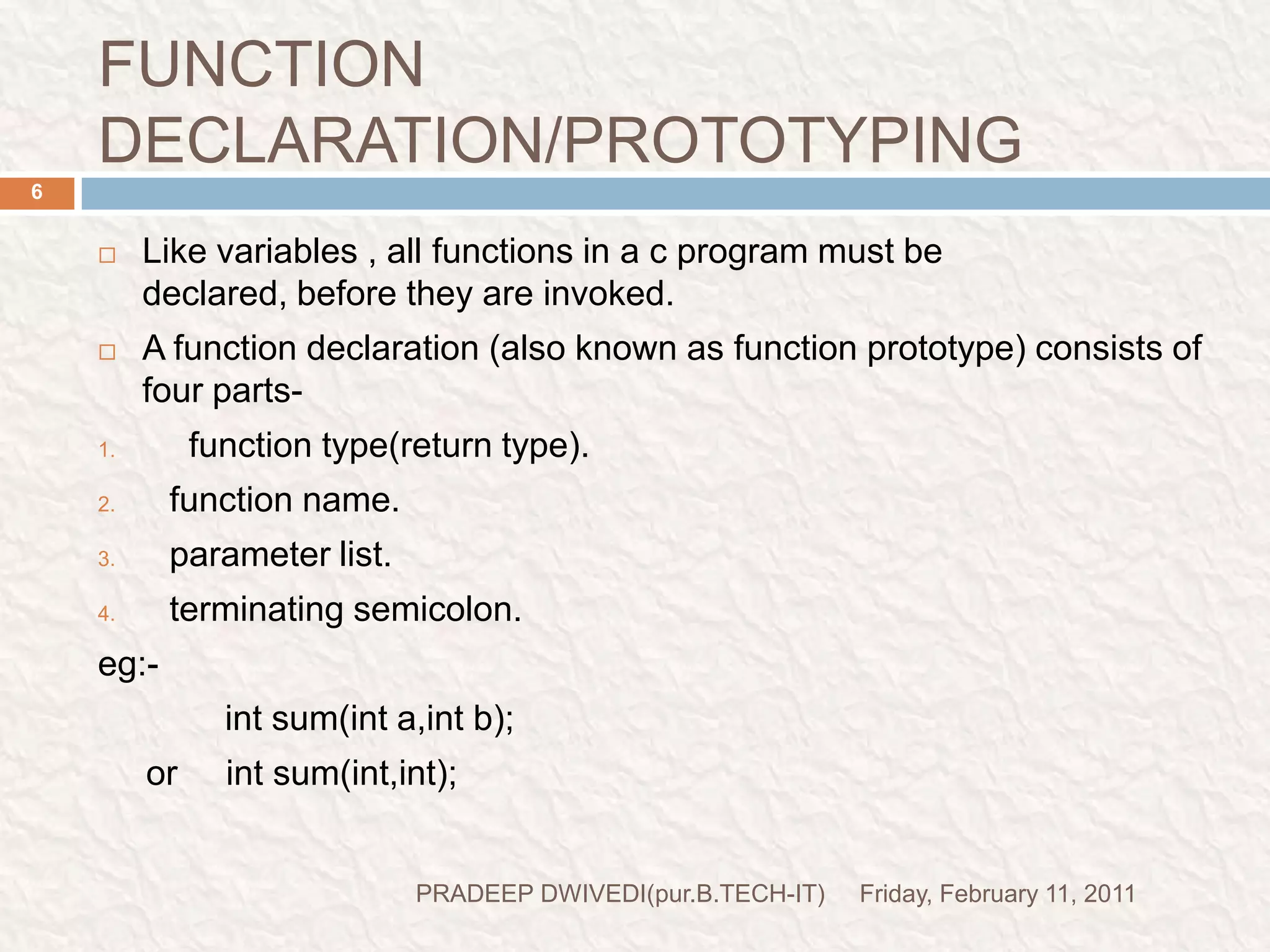 FUNCTION DECLARATION/PROTOTYPINGFriday, February 11, 2011PRADEEP DWIVEDI(pur.B.TECH-IT)6Like variables , all functions in a c program must be declared, before they are invoked.A function declaration (also known as function prototype) consists of four parts-  function type(return type).function name.parameter list.terminating semicolon.eg:-   int sum(inta,int b);     or     int sum(int,int);