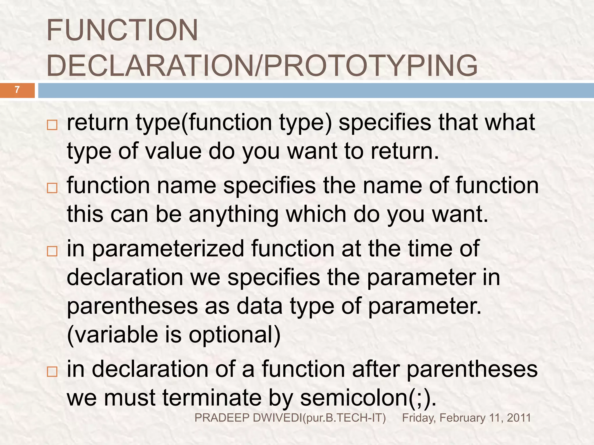 FUNCTION DECLARATION/PROTOTYPINGFriday, February 11, 2011PRADEEP DWIVEDI(pur.B.TECH-IT)7return type(function type) specifies that what type of value do you want to return.function name specifies the name of function this can be anything which do you want.in parameterized function at the time of declaration we specifies the parameter in parentheses as data type of parameter. (variable is optional)in declaration of a function after parentheses we must terminate by semicolon(;).  