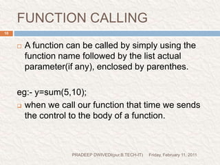 FUNCTION CALLINGFriday, February 11, 2011PRADEEP DWIVEDI(pur.B.TECH-IT)10A function can be called by simply using the function name followed by the list actual parameter(if any), enclosed by parenthes.eg:- y=sum(5,10);when we call our function that time we sends the control to the body of a function.prog1//this demo is for use defined function.#include<stdio.h>#include<conio.h>void main(){void message();clrscr();message();printf("I, am in main\n");getch();}void message(){printf("Hello, I am pradeepdwivedi\n");}Friday, February 11, 201111PRADEEP DWIVEDI(pur.B.TECH-IT)function declarationfunction callingprint this linecontrol comes here