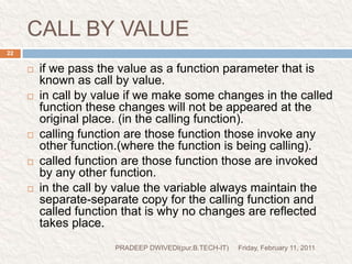 prog5//prog to swap the variable (using call by value).#include<stdio.h>#include<conio.h>void main(){int a=10;int b=20;clrscr();void swapv(int,int);swapv(a,b);printf("a=%d\n",a);printf("b=%d\n",b);getch();}void swapv(intx,int y){int t;t=x;x=y;y=t;printf("x=%d\n",x);printf("y=%d\n",y);} Friday, February 11, 201123PRADEEP DWIVEDI(pur.B.TECH-IT)function declarationcalling function and pass (a,b)means(10,20)control comes herewith x=10y=20control comes hereprint x=20y=10print a=10b=20