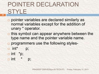 prog6//Demo for pointer#include<stdio.h>#include<conio.h>void main(){inti=3,*x;float j=1.5,*y;char k='c',*z;printf("the value of i=%d\n",i);printf("the value of j=%f\n",j);printf("the value of k=%c\n",k);x=&i;y=&j;z=&k;printf("original value of x=%d\n",x);printf("original value of y=%d\n",y);printf("original value of z=%d\n",z);x++;y++;z++;printf("new value of x=%d\n",x);printf("new value of y=%d\n",y);printf("new value of z=%d\n",z);getch();}Friday, February 11, 201130PRADEEP DWIVEDI(pur.B.TECH-IT)