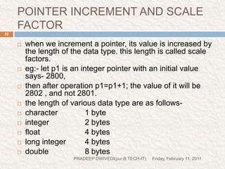 prog7Friday, February 11, 2011PRADEEP DWIVEDI(pur.B.TECH-IT)33//This demo is for pointer increment and scale factorvoid main(){inti=4,*j,*k;clrscr();j=&i;printf("The value of j:%d\n",j);j=j+1;printf("The value of j:%d\n",j);k=j+3;printf("The value of k:%d\n",k);getch();}Suppose &i=40Address of I is assign to JAddress of i(value of j) is printedVlue of j is increased by 1(40+2=42) Vlue of j is increased by 3(42+6=48) 