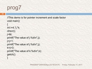 POINTER EXPRESSIONFriday, February 11, 2011PRADEEP DWIVEDI(pur.B.TECH-IT)34int *p1,*p2;y=*p1 * *p2;=(*p1)*(*p2) z=*p1/*p2 we may not use pointers in division or multiplication.p1/p2p1*p2p1/3valid(because these are the value at address)allowedc allows us to add integers to or subtract integers from pointers, as well as to subtract one pointer from another.p1+4;p2-2;         p1-p2; invalid(because these are the  address)