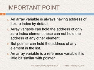 prog9//prog- pointer vs array#include<stdio.h>#include<conio.h>void main(){intarr[]={10,20,36,72,45,36};int *j,*k;clrscr();j=&arr[4];k=(arr+4);if(j==k)printf("Two pointers point two the same location");elseprintf("Two pointers do not point to the same location");getch();} Friday, February 11, 201142PRADEEP DWIVEDI(pur.B.TECH-IT)address of arr[4]=&arr[4](arr+4) arr[0]+4=&arr[4]true