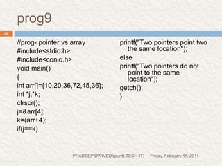 prog10//wap to sibtract a pointer from anoter pointer#include<stdio.h>#include<conio.h>void main(){intarr[]={10,20,30,40,60,57,56};int *i,*j;clrscr();i=&arr[1];j=&arr[5];printf("value of i:%d\n",i);printf("value of j:%d\n",j);printf("The value at address i:%d\n",*i);printf("The value at address j:%d\n",*j);printf("The difference between address: %d\n",j-i);printf("The difference between values is %d\n",*j-*i);getch();}Friday, February 11, 201143PRADEEP DWIVEDI(pur.B.TECH-IT)I THINK THERE IS NO NEED TO EXPLIAN THIS PROGRAM